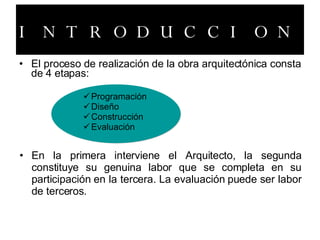 INTRODUCCION El proceso de realización de la obra arquitectónica consta de 4 etapas: Programación Diseño Construcción Evaluación En la primera interviene el Arquitecto, la segunda constituye su genuina labor que se completa en su participación en la tercera. La evaluación puede ser labor de terceros.   