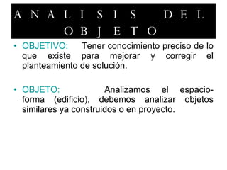 ANALISIS DEL OBJETO OBJETIVO: Tener conocimiento preciso de lo que existe para mejorar y corregir el planteamiento de solución. OBJETO: Analizamos el espacio-forma (edificio), debemos analizar objetos similares ya construidos o en proyecto. 