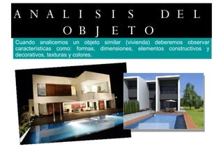 ANALISIS DEL OBJETO Cuando analicemos un objeto similar (vivienda) deberemos observar características como: formas, dimensiones, elementos constructivos y decorativos, texturas y colores. 