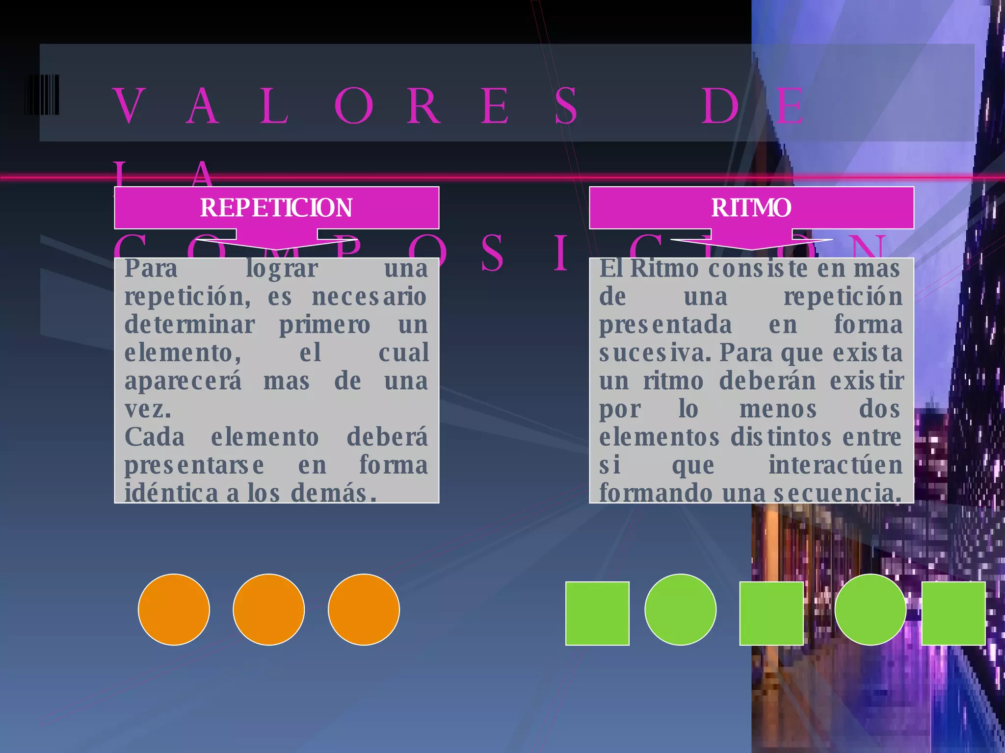 VALORES DE LA COMPOSICION REPETICION Para lograr una repetición, es necesario determinar primero un elemento, el cual aparecerá mas de una vez.  Cada elemento deberá presentarse en forma idéntica a los demás. RITMO El Ritmo consiste en mas de una repetición presentada en forma sucesiva. Para que exista un ritmo deberán existir por lo menos dos elementos distintos entre si que interactúen formando una secuencia. 