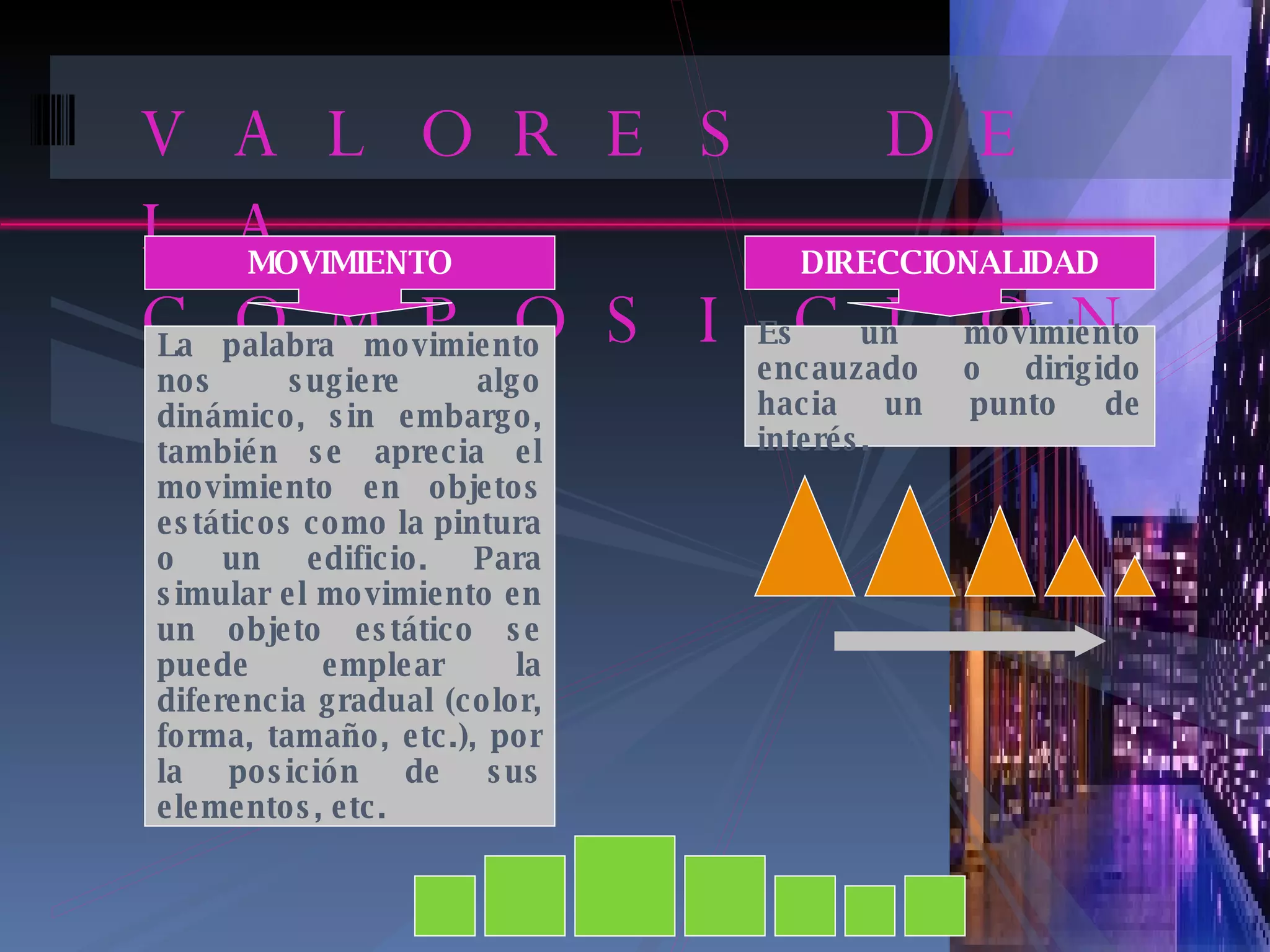 VALORES DE LA COMPOSICION MOVIMIENTO La palabra movimiento nos sugiere algo dinámico, sin embargo, también se aprecia el movimiento en objetos estáticos como la pintura o un edificio. Para simular el movimiento en un objeto estático se puede emplear la diferencia gradual (color, forma, tamaño, etc.), por la posición de sus elementos, etc. DIRECCIONALIDAD Es un movimiento encauzado o dirigido hacia un punto de interés. 