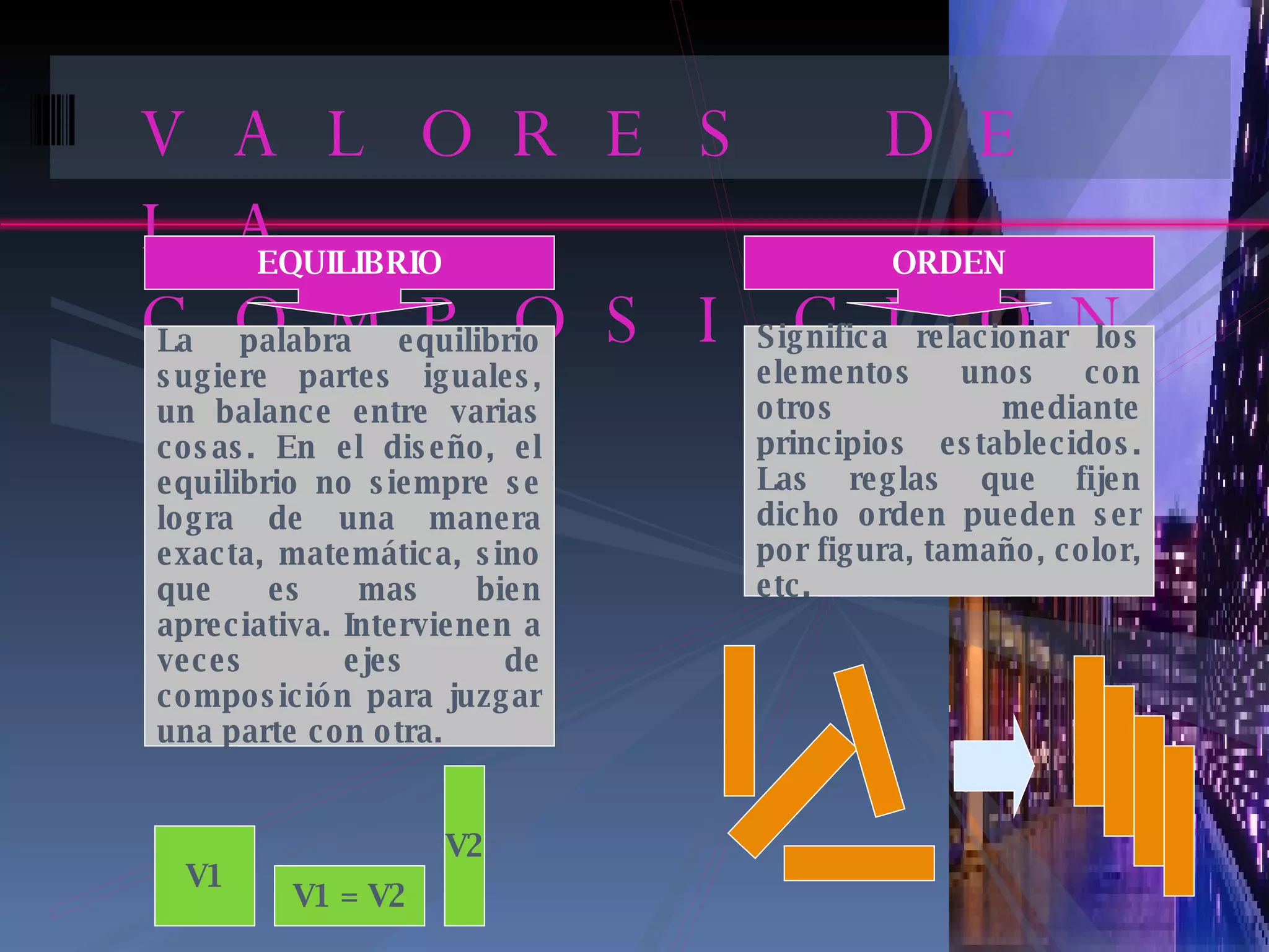 VALORES DE LA COMPOSICION EQUILIBRIO La palabra equilibrio sugiere partes iguales, un balance entre varias cosas. En el diseño, el equilibrio no siempre se logra de una manera exacta, matemática, sino que es mas bien apreciativa. Intervienen a veces ejes de composición para juzgar una parte con otra. ORDEN Significa relacionar los elementos unos con otros mediante principios establecidos. Las reglas que fijen dicho orden pueden ser por figura, tamaño, color, etc. V1 V1 = V2 V2 