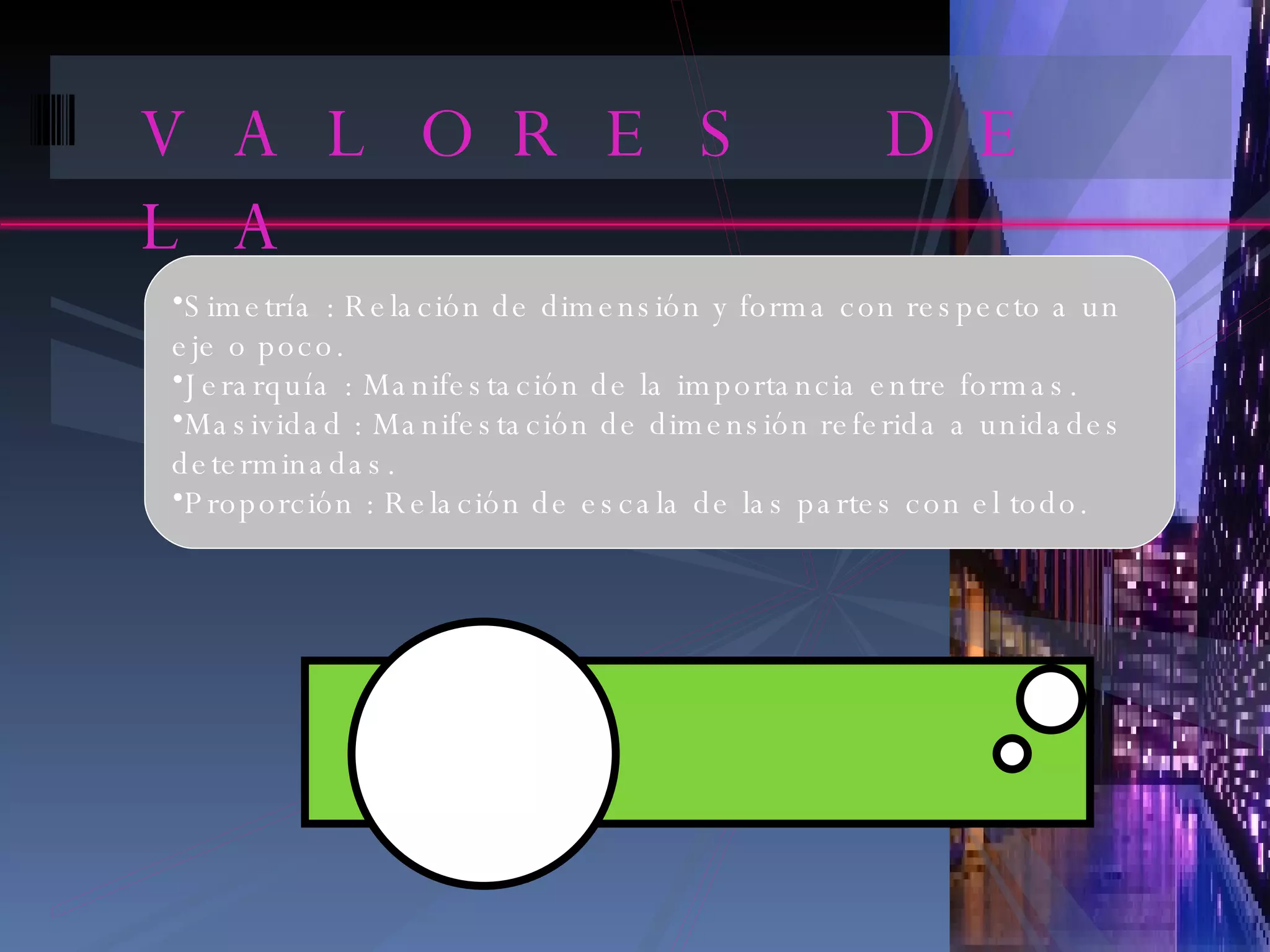 VALORES DE LA COMPOSICION Simetría : Relación de dimensión y forma con respecto a un eje o poco. Jerarquía : Manifestación de la importancia entre formas. Masividad : Manifestación de dimensión referida a unidades determinadas. Proporción : Relación de escala de las partes con el todo. 