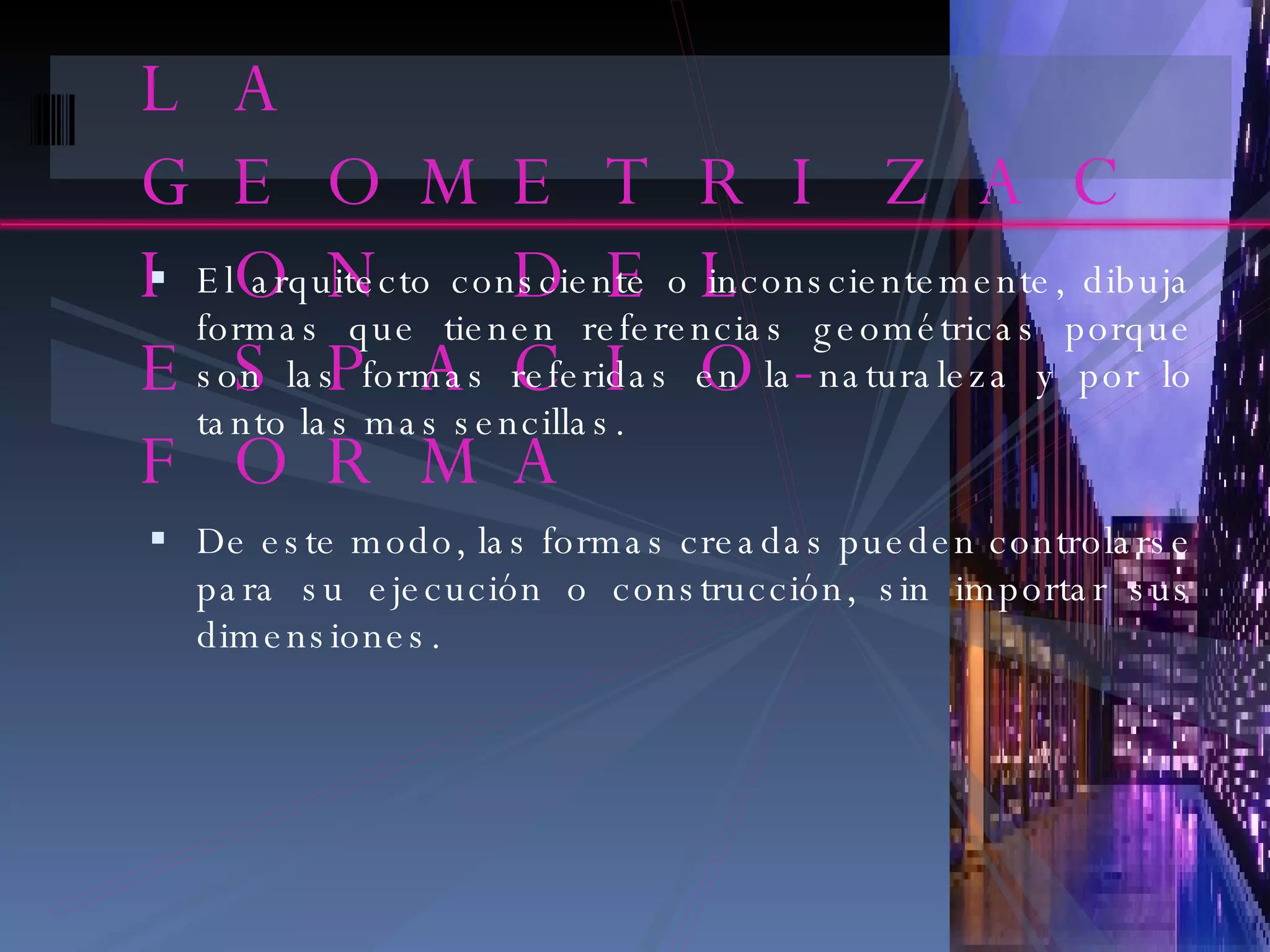 LA GEOMETRIZACION DEL ESPACIO-FORMA El arquitecto consciente o inconscientemente, dibuja formas que tienen referencias geométricas porque son las formas referidas en la naturaleza y por lo tanto las mas sencillas. De este modo, las formas creadas pueden controlarse para su ejecución o construcción, sin importar sus dimensiones. 