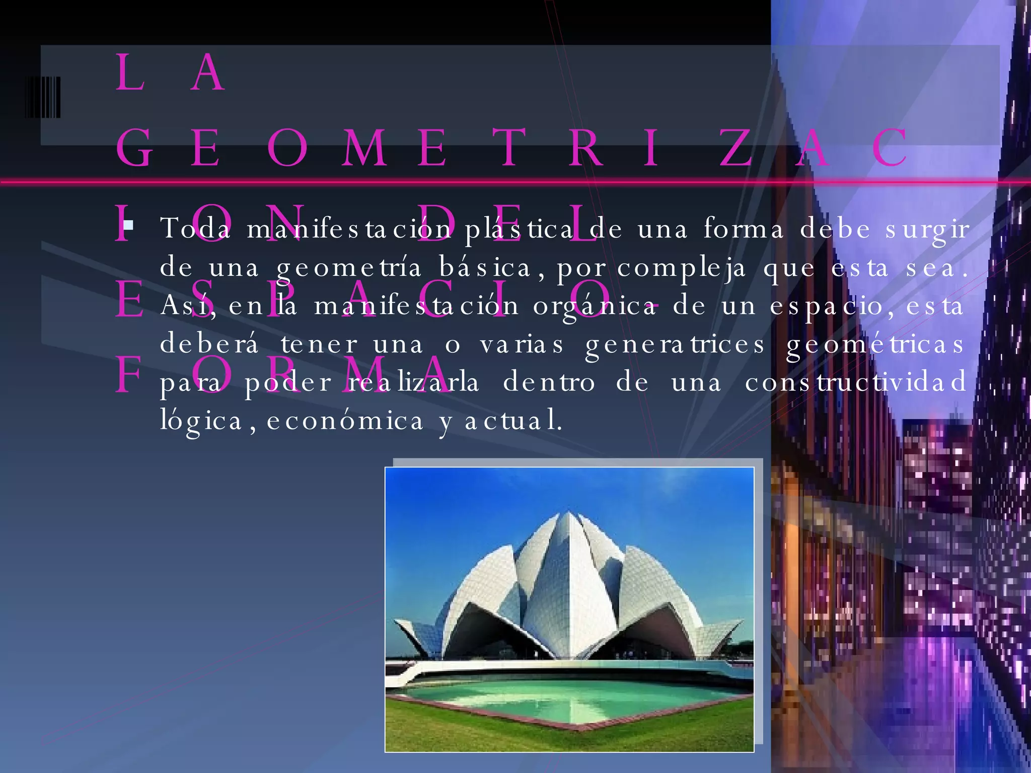LA GEOMETRIZACION DEL ESPACIO-FORMA Toda manifestación plástica de una forma debe surgir de una geometría básica, por compleja que esta sea. Así, en la manifestación orgánica de un espacio, esta deberá tener una o varias generatrices geométricas para poder realizarla dentro de una constructividad lógica, económica y actual. 