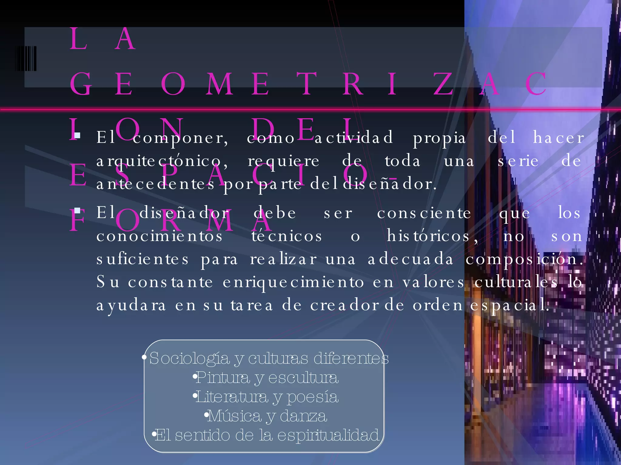 LA GEOMETRIZACION DEL ESPACIO-FORMA El componer, como actividad propia del hacer arquitectónico, requiere de toda una serie de antecedentes por parte del diseñador. El diseñador debe ser consciente que los conocimientos técnicos o históricos, no son suficientes para realizar una adecuada composición. Su constante enriquecimiento en valores culturales lo ayudara en su tarea de creador de orden espacial. Sociología y culturas diferentes Pintura y escultura Literatura y poesía Música y danza El sentido de la espiritualidad 