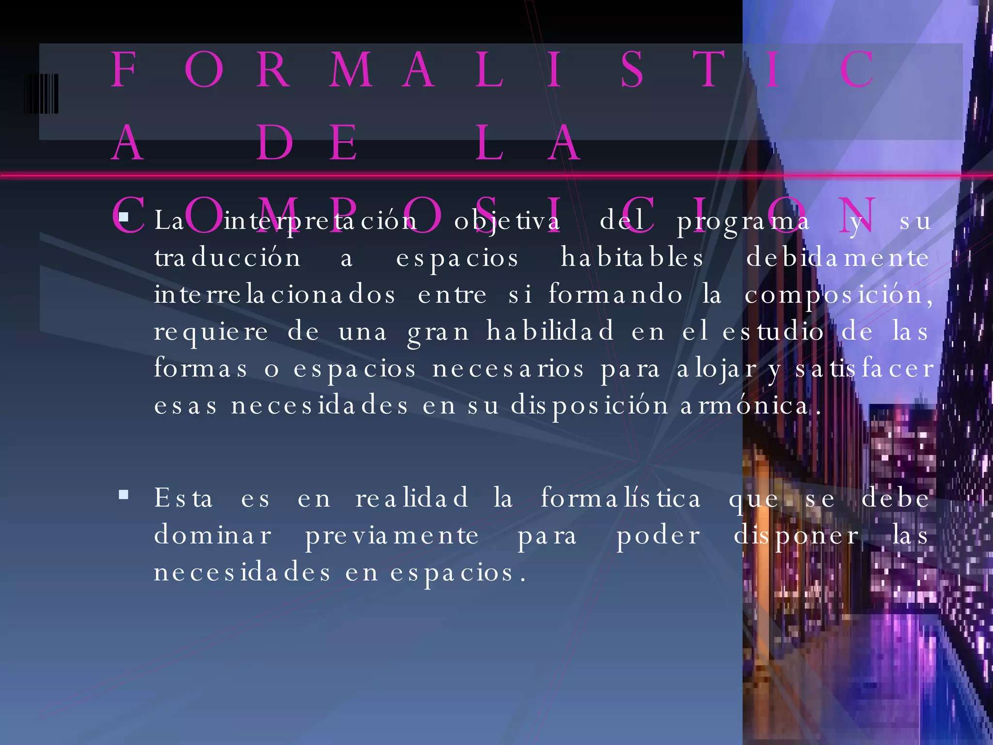 FORMALISTICA DE LA COMPOSICION La interpretación objetiva del programa y su traducción a espacios habitables debidamente interrelacionados entre si formando la composición, requiere de una gran habilidad en el estudio de las formas o espacios necesarios para alojar y satisfacer esas necesidades en su disposición armónica. Esta es en realidad la formalística que se debe dominar previamente para poder disponer las necesidades en espacios. 