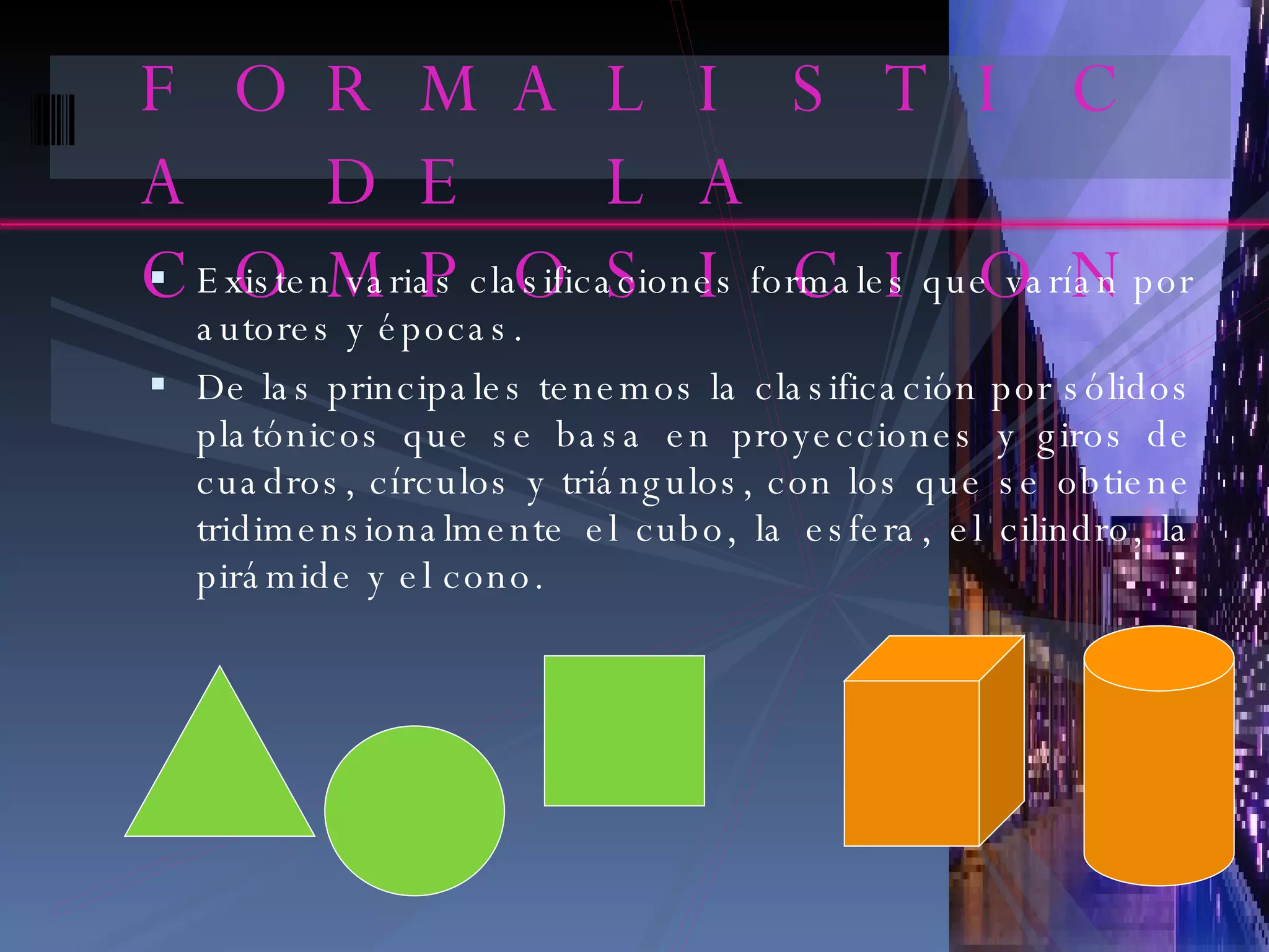 FORMALISTICA DE LA COMPOSICION Existen varias clasificaciones formales que varían por autores y épocas. De las principales tenemos la clasificación por sólidos platónicos que se basa en proyecciones y giros de cuadros, círculos y triángulos, con los que se obtiene tridimensionalmente el cubo, la esfera, el cilindro, la pirámide y el cono. 