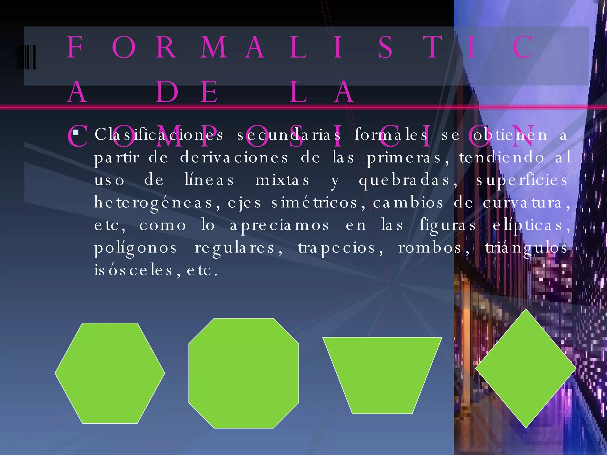 FORMALISTICA DE LA COMPOSICION Clasificaciones secundarias formales se obtienen a partir de derivaciones de las primeras, tendiendo al uso de líneas mixtas y quebradas, superficies heterogéneas, ejes simétricos, cambios de curvatura, etc, como lo apreciamos en las figuras elípticas, polígonos regulares, trapecios, rombos, triángulos isósceles, etc. 