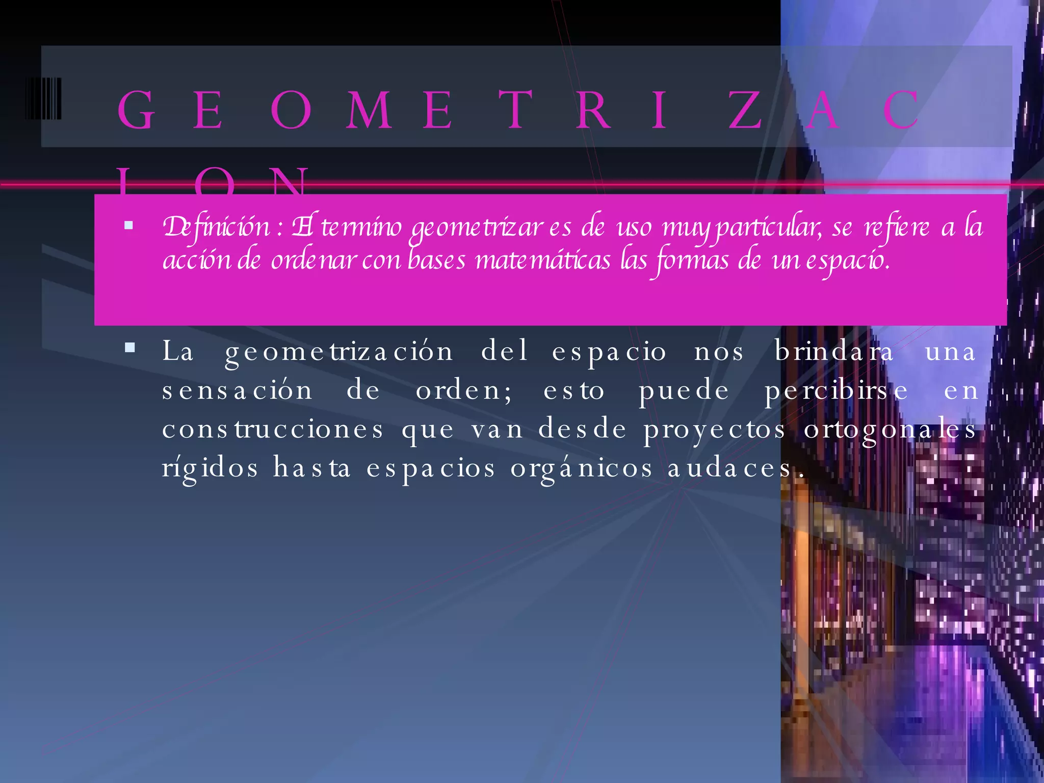 GEOMETRIZACION Definición : El termino geometrizar es de uso muy particular, se refiere a la acción de ordenar con bases matemáticas las formas de un espacio. La geometrización del espacio nos brindara una sensación de orden; esto puede percibirse en construcciones que van desde proyectos ortogonales rígidos hasta espacios orgánicos audaces. 
