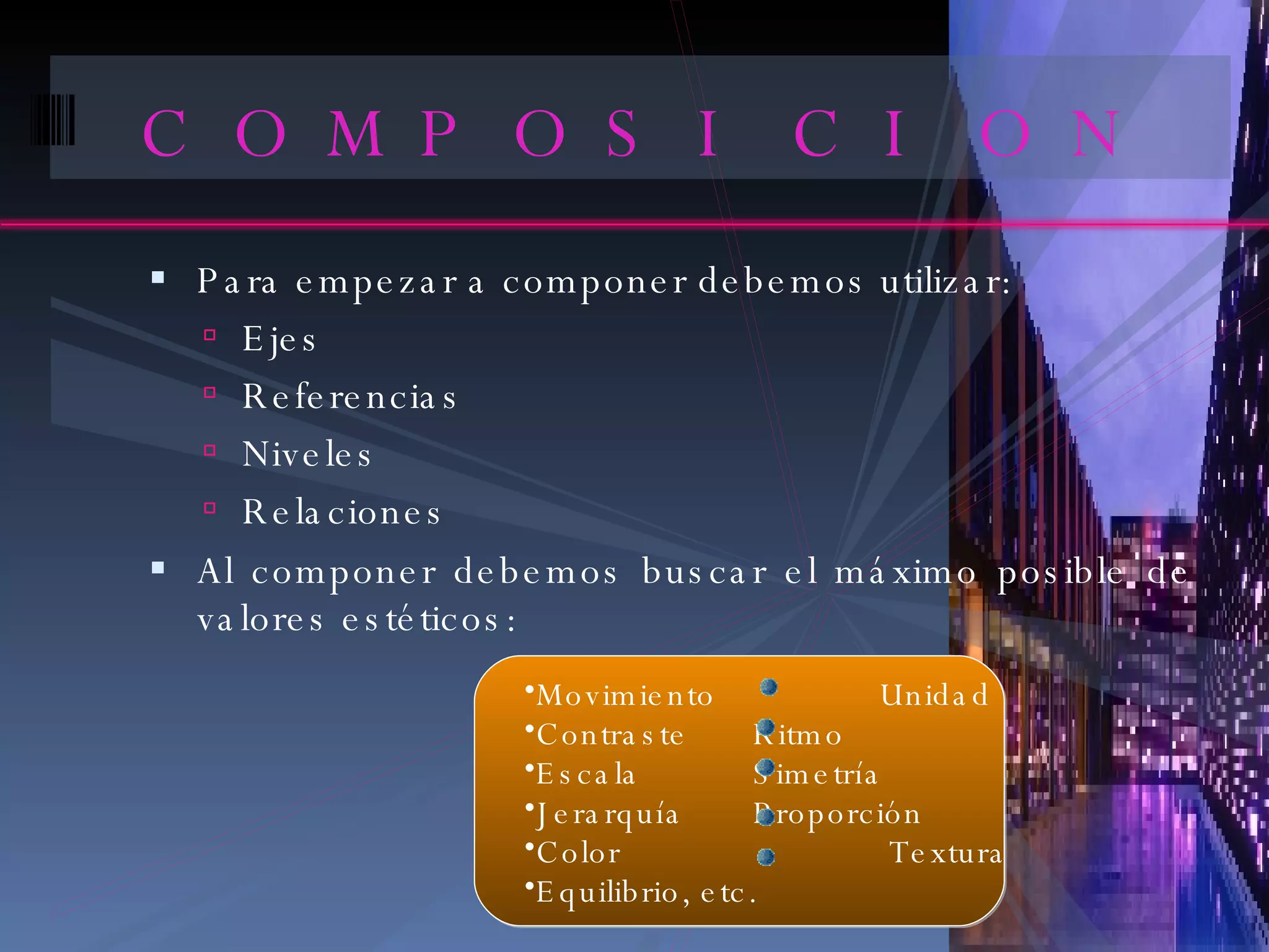 COMPOSICION Para empezar a componer debemos utilizar: Ejes Referencias Niveles Relaciones Al componer debemos buscar el máximo posible de valores estéticos: Movimiento   Unidad Contraste    Ritmo Escala    Simetría Jerarquía    Proporción Color   Textura  Equilibrio, etc. 