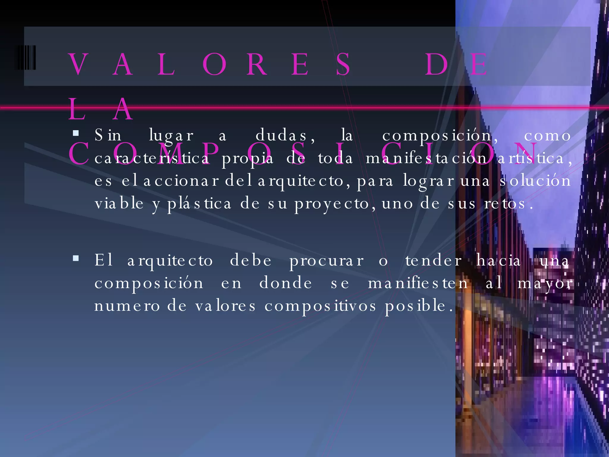 VALORES DE LA COMPOSICION Sin lugar a dudas, la composición, como característica propia de toda manifestación artística, es el accionar del arquitecto, para lograr una solución viable y plástica de su proyecto, uno de sus retos. El arquitecto debe procurar o tender hacia una composición en donde se manifiesten al mayor numero de valores compositivos posible. 