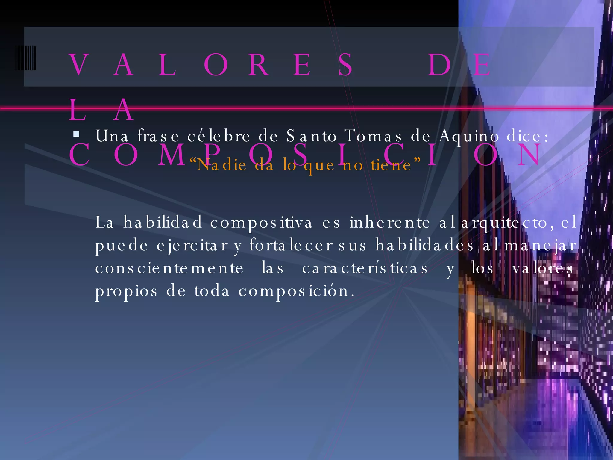 VALORES DE LA COMPOSICION Una frase célebre de Santo Tomas de Aquino dice: “ Nadie da lo que no tiene” La habilidad compositiva es inherente al arquitecto, el puede ejercitar y fortalecer sus habilidades al manejar conscientemente las características y los valores propios de toda composición. 