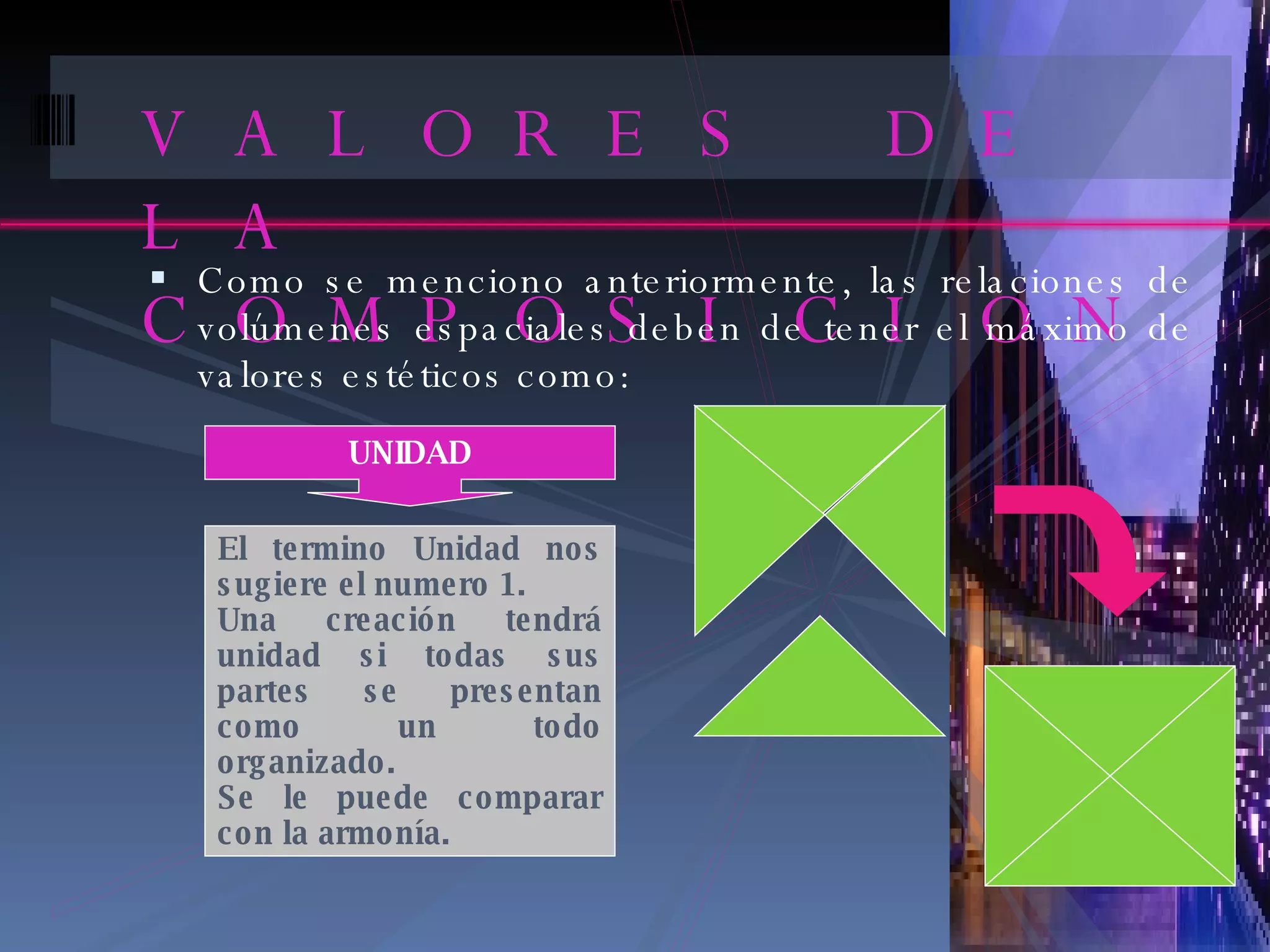 VALORES DE LA COMPOSICION Como se menciono anteriormente, las relaciones de volúmenes espaciales deben de tener el máximo de valores estéticos como: UNIDAD El termino Unidad nos sugiere el numero 1. Una creación tendrá unidad si todas sus partes se presentan como un todo organizado. Se le puede comparar con la armonía. 