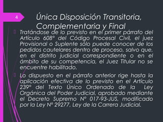 Única Disposición Transitoria,
Complementaria y Final
 Tratándose de lo previsto en el primer párrafo del
Artículo 608° del Código Procesal Civil, el juez
Provisional o Suplente sólo puede conocer de los
pedidos cautelares dentro de proceso, salvo que,
en el distrito judicial correspondiente o en el
ámbito de su competencia, el Juez Titular no se
encuentre habilitado.
 Lo dispuesto en el párrafo anterior rige hasta la
aplicación efectiva de lo previsto en el Artículo
239° del Texto Único Ordenado de la Ley
Orgánica del Poder Judicial, aprobado mediante
el Decreto Supremo Nº 017-93-JUS, modificado
por la Ley Nº 29277, Ley de la Carrera Judicial.
4
 