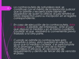 8
 La contracautela de naturaleza real, se
constituye con el mérito de la resolución judicial
que la admite y recaerá sobre bienes de
propiedad de quien la ofrece; el juez remitirá el
oficio respectivo para su inscripción en el registro
correspondiente.
 En caso de ejecución de la contracautela, ésta
se actúa, a pedido del interesado, ante el juez
que dispuso la medida y en el mismo cuaderno
cautelar; el que resolverá lo conveniente previo
traslado a la otra parte.
 Cuando se admite la contracautela esta
sometida a plazo, ésta quedará sin efecto, al
igual que la medida cautelar, si el peticionante
no la prorroga u ofrece otra de la misma
naturaleza o eficacia, sin necesidad de
requerimiento y dentro de tercer día de vencido
el plazo.
 