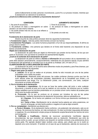 www.monografias.com
parte el allanamiento es total, personal, incondicional, y pone fin a un proceso iniciado, mientras que
la declaración se valorará en la sentencia.
¿Cuál era la diferencia entre confesión y el juramento decisorio?
CONFESIÓN JURAMENTO DECISORIO
1. No pone fin al proceso.
2. Se produce en base a interrogatorio en sobre
cerrado o en ese mismo instante.
3. Se puede prestar más de una vez si se refieren a
hechos nuevos.
1. Pone fin al proceso.
2. Se produce en base a interrogatorio en sobre
cerrado.
3. Se presta una sola vez.
Fundamento de la declaración de parte
Desde el punto de vista jurídico procesal, tiene los siguientes fundamentos:
1) Fundamento Lógico.- Solo las partes intervinientes conocen los hechos.
2) Fundamento Psicológico.- Los seres humanos propenden a huir de sus responsabilidades. Si afirma es
porque dice la verdad.
3) Fundamento Jurídico.- Una persona que declara en el fondo está haciendo una disposición de sus
bienes concientemente.
Objeto de la declaración de parte
La declaración de parte tiene por objeto la información que prestan de los hechos, de los que son
parte en el proceso o los que tienen la condición de representantes legales.
¿Cuál es el contenido de la declaración de parte?
La declaración de parte se refiere a hechos o información del que presta o de su representado. La
parte debe declarar personalmente, excepcionalmente, tratándose de una persona natural, el juez admitirá
la declaración del apoderado si considera que no se pierde su finalidad. (Art. 214 del C.P.C.).
CLASIFICACIÓN DE LA DECLARACIÓN DE PARTE
La declaración de parte, en la doctrina tiene diferentes modos de prestarla y para fines diversos, por
lo que debemos distinguir las siguientes:
1. Según ante quien se realice:
a. Judicial.- Es la que se realiza en el proceso, donde ha sido invocado por una de las partes
justiciables como medio de prueba.
b. Extrajudicial.- Realizada antes del proceso, las cuales contienen diversos puntos que han de
surtir efectos antes las autoridades judiciales, dependiendo de la formalidad que reviste y el
reconocimiento que tenga. P.e. La declaración jurada, una conversación, una carta, cualquier
documento en prueba anticipada.
2. Por la iniciativa de la declaración
a. Voluntaria o espontánea.- Es la que se hace las partes antes del juicio o ante cualquier
documento y durante el juicio es la que se realizan en sus escritos. Así tenemos que en nuestro
código establece que los escritos presentados en un proceso sirven como medios de pruebas para
otros como la prueba asimilada.
b. Provocada.- Es la que se produce en el proceso por iniciativa de una de las partes
contendientes, mediante mecanismos de absolución de pociones, ésta se subclasifica en:
b.1. Expresa.- Es la hecha con palabras o en forma mímica que claramente manifiestan lo
declarado.
b.2. Tácita o ficta.- Manifestación de la voluntad hecha patente por actos posteriores, sin
recurrir al lenguaje, es todo hecho positivo o negativo el cual se deja consentir.
3. Por su complejidad.- Atendiendo sus efectos son:
a. Puros o Simples.- Es la declaración hecha conforme a la pretensión del adversario, esto es sin
reservas. Se reconoce los hechos, sin más contradicción. Es decir se brindan respuestas afirmativas
o negativas. Es una declaración simple porque el declarante acepta llanamente los hechos tal como
se le preguntan.
b. Calificada o Cualificada.- Además de reconocer parcialmente manifiestan algunas
circunstancias, las que necesitan ser analizadas para su resolución. Declaración que sirve de
prueba contra su autor, ya que contiene una situación en sentido contrario a las pretensiones de la
contra parte. Por ejemplo declaró haber recibido unos valores, pero añado que no lo recibí en
depósito sino como donación. O también en el caso de que el declarante, además de reconocer la
Para ver trabajos similares o recibir información semanal sobre nuevas publicaciones, visite www.monografias.com
 