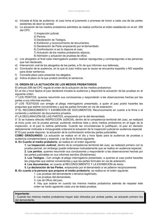 www.monografias.com
a) Iniciada el Acta de audiencia, el Juez toma el juramento o promesa de honor a cada una de las partes
asistentes de decir la verdad.
b) La actuación de los medios probatorios admitidos se realiza conforme al orden establecido en el art. 208
del CPC:
1) Inspección judicial,
2) Pericia,
3) Declaración de Testigos,
4) Exhibición y reconocimiento de documentos;
5) Declaración de Parte empezando por el demandado.
6) Confrontación si así lo dispone el Juez.
7) Actuación de los medios probatorios atípicos,
8) Admisión y actuación de pruebas de oficio.
c) Los abogados al final cada interrogatorio pueden realizar repreguntas y contrapreguntas a las personas
que han declarado,
d) Intervención oral de los abogados de las partes, a fin de que informen sus defensas,
e) Conclusión de la audiencia, en la que el Juez indica que la causa se encuentra expedita o NO expedita
para dictar sentencia.
f) Concede plazo para presentar los alegatos;
g) Indica el plazo en la que prolará (emitirá) la sentencia.
15. ORDEN DE LA ACTUACIÓN DE LOS MEDIOS PROBATORIOS
El artículo 208 del CPC regula el orden de la actuación de los medios probatorios:
En el día y hora fijados el juez declarará iniciada la audiencia y dispondrá la actuación de las pruebas en el
siguiente orden:
1º LOS PERITOS, quienes resumirán sus conclusiones y responderán a las observaciones hechas por las
partes a sus informes escritos;
2º LOS TESTIGOS con arreglo al pliego interrogatorio presentado, a quien el juez podrá hacerles las
preguntas que estime convenientes y que las partes formulen en vía de aclaración;
3º EL RECONOCIMIENTO Y EXHIBICIÓN DE DOCUMENTOS; Reconocimiento en cuanto a la firma o al
contenido y exhibición de documentos privados.
4º LA DECLARACIÓN DE LAS PARTES, empezando por la del demandado.
5° Si se hubiera ofrecido INSPECCIÓN JUDICIAL dentro de la competencia territorial del Juez, se realizará
al inicio junto con la prueba pericial, pudiendo recibirse ésta y otros medios probatorios en el lugar de la
inspección, si el juez lo estima pertinente. Cuando las circunstancias lo justifiquen, el juez en decisión
debidamente motivada e inimpugnable ordenará la actuación de la inspección judicial en audiencia especial.
6º El juez puede disponer, la actuación de la confrontación entre las partes justiciables.
COMO GRADUANDO: La actuación se realiza en el día y hora fijado para la audiencia de pruebas o
audiencia complementaria y especial, y se dá de la forma siguiente:
A. En Cuanto al medio probatorio, se realiza en el orden siguiente:
1. La Inspección Judicial, dentro de la competencia territorial del Juez, se realizará primero con la
prueba pericial, sin embargo puede ordenarse motivadamente que se realice en audiencia especial,
2. Los peritos, quienes resumirán sus conclusiones y responderán a las observaciones hechas por
las partes justiciables en sus informes escritos (Dictámenes).
3. Los Testigos.- Con arreglo al pliego interrogatorio presentado, a quienes el Juez podrá hacerles
las preguntas que estime convenientes y que las partes formulen en vía de aclaración.
4. Los documentos, en cuanto al RECONOCIMIENTO Y LA EXHIBICIÓN de éstos.
5. La declaración de las Partes, empezando por el demandado si se pidieron recíprocamente.
B. En cuanto a la persona que propone el medio probatorio, se realiza en el orden siguiente.
1. Las pruebas del demandante o terceros legitimado,
2. Las pruebas del demandado,
3. Las de Oficio del juez,
4. Hay que aclarar en cuando los mismos medios probatorios además de respetar éste
orden se harán agotando cada una de éstas pruebas.
Importante:
- Cuando los mismos medios probatorios hayan sido ofrecidos por ambas partes, se actuarán primero los
del demandante.
Para ver trabajos similares o recibir información semanal sobre nuevas publicaciones, visite www.monografias.com
 