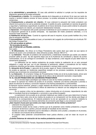 www.monografias.com
a) La admisibilidad y procedencia.- El Juez sólo admitirá la solicitud si cumple con los requisitos de
disposición general de la prueba anticipada.
b) Competencia y trámite.- Es competente además de lo dispuesto en el artículo 33 el Juez por razón de
cuantía y territorio debería conocer el futuro proceso. La prueba anticipada se tramita como proceso no
contencioso.
c) Emplazamiento y actuación sin citación.- El Juez ordenará la actuación del medio probatorio con
citación de la persona a la cual se pretende emplazar. A pedido de parte, sustentado en razones de garantía
y seguridad y habiéndose especificado el petitorio de la futura demanda, el juez podrá ordenar la actuación
del medio probatorio sin citación, pro resolución debidamente motivada.
d) Oposición.- El emplazado sólo puede oponerse fundándose en que la solicitud no reúne los requisitos de
la disposición general de la prueba anticipada, los especiales del medio probatorio solicitado, o si la
actuación fuese imposible.
e) Habilitación de día y hora.- Cuando la urgencia del caso lo requiere, el juez puede habilitar día y hora
para la actuación solicitada.
f) Irrecusabilidad.- Son irrecusables el Juez y el secretario del Juzgado de conformidad con el artículo 761
del Código Procesal Civil.
g) En que pruebas se aplican.-
- En la prueba de pericia.-
LAS ETAPAS DE LA PRUEBA JUDICIAL
Son cuatro:
1.- El Ofrecimiento.- Se ofrece en la Etapa Postulatoria esto quiere decir que cada vez que ejerza el
derecho de acción o de contradicción, debe ofrecerse prueba. Articulo 189 C.P.C.
2.- La Admisión.- Resuelto el problema del saneamiento y habiéndose declarado que existe una relación
procesal valida se pasa ley ala siguiente etapa que es la Audiencia de conciliación y fijación de puntos
controvertidos. Si no se consigue la conciliación, se deja constancia y acto seguido al juez debe hacer el
saneamiento probatorio.
La calificación de los medios probatorios de prueba implica la realización de un acto procesal
obligatorio a cargo del juez, por el que interpreta la pertinencia, utilidad y procedencia de los medios
probatorios ofrecidos por las partes, diciendo la admisión o rechazo total o parcial.
3.- Actuación de la Prueba.- L ejecución de la prueba, según el Nuevo ordenamiento procesal los medios
de prueba se ejecutan en Audiencias especificas excepto en los procesos cautelares, de ejecución ha
primado aquí el principio de concentración procesal.
4.- La Valoración.- En el anterior Código de Procedimientos Civiles era el de la prueba tasada, ahora será
el de la valorización de acuerdo con las reglas de la critica o de la valoración razonada o responsable.
18. EL VALOR PROBATORIO DE LOS MEDIOS PROBATORIOS
Es un proceso lógico psicológico que realiza el Juez de los medios probatorios, valora los medios.
El valorar es apreciar los medios de prueba en el proceso, mediante una técnica adecuada o prevista a
efecto de alcanzar la certeza y convicción respecto a los hechos postulatorios o controvertidos.
El Apreciar supone examinar, graduar y juzgar respecto ala eficacia de los medios de prueba vinculados a
los hechos probatorios o controvertidos a efecto de determinar su relación con las categorías de certeza y
convicción.
Es un examen crítico de los elementos o datos introducidos en el proceso, dependiendo de esta
labor el resultado final de la investigación o convicción a que arribe el juzgador.
La apreciación de la prueba es la actividad intelectual que realiza el juez para determinar la fuerza
probatoria que tiene cada unos de los medios de prueba en su comparación con los demás para llegar al
resultado de la correspondencia. El material probatorio ha de ser apreciado en su conjunto mediante la
concordancia que ofrezcan los diversos elementos de convicción para llegar a una conclusión cierta89
.
¿Qué requiere el juez para que exista una mejor valoración de los medios probatorios?
- Liberación de prejuzgamiento,
- Conocimiento amplio de las cosas y hechos que se le presentan como medios probatorios y requerir
ilustración de técnicos o peritos, procurar estudiar el resultado de los informes.
- Estudio de todos los mediotoma que la naturaleza s ofrecidos como prueba y actuados en el proceso,
en relación con el asunto de la controversia.
- El juzgador debe pretender conscientemente hacer justicia efectiva y real sin tratar de incurrir en
errores.
¿Cuántos Sistemas de valoración de los medios probatorios conoce Ud.?
89
Guido Armando Chevarria Tisnado, Separata de Derecho Procesal Civil Peruano.
Para ver trabajos similares o recibir información semanal sobre nuevas publicaciones, visite www.monografias.com
 