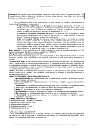 www.monografias.com
Importante: Para dictar una medida cautelar previamente tiene que existir un proceso ordinario, y es
necesario que en éste se discuta un conflicto de intereses o incertidumbre, ellos deben tener relevancia
jurídica y que el caso sea justiciable95
.
Otros tratadistas consideran que para acceder a la tutela cautelar o a cualquier medida cautelar se
requiere tres (3) requisitos o presupuestos:
1. Verosimilitud o apariencia en el derecho invocado (fumus bonis iuris).- A través de la
prueba que se aporta con el pedido de la medida. Cuando la exposición del demandante pueda
convencer al juez, con una motivación acertada (sin pruebas). A partir de una presunción
relativa, que es la que señala en la ley (caso de la rebeldía art.463 CPC)
2. Peligro en la demora (periculum en mora).- En razón de que el demandado puede
aprovecharse maliciosamente de la duración del proceso, p.e. puede transferir ocultar sus
bienes. Po tratarse de derechos básicos, p.e. los alimentos.
3. La contracautela o fianza.-Es necesaria para el resarcimiento de los daños que pudiera
causar una medida cautelar. Es una garantía. Quien solicita medida tiene que proponer una
contracautela, el juez puede aceptarla, rechazarla, modificarla o pedir que sea otra. Puede ser
constituida a través de garantías reales (hipoteca, prenda, anticresis) o personales (la fianza).
Para algunos casos puede estar limitada a la caución juratoria (declaración jurada del
demandante), por el derecho que invoca o por la categoría de la persona.
Caso especial.- Procede especialmente la medida cautelar en caso de sentencia favorable (art.615),
aunque fuera apelada. También en caso de rebeldía (art. 463) CPC.
¿Por qué la medida cautelar es instrumental?
Son lo mas instrumental de lo que ya es de por sí instrumental, es decir del proceso en general, no poseen
autonomía y existen para hacer efectivos los derechos sustanciales que se reconozcan o declaren en el
proceso.
FUNDAMENTACIÓN.- Al solicitarse la medida cautelar el solicitante debe exponer los fundamentos de
hecho y los de derecho en los que fundamenta su pedido. El principal argumento debe estar constituido por
la necesidad de garantizar el resultado de un proceso frente a la actitud evasiva de su obligado o deudor.
Normalmente los deudores de mala fe tratan de deshacerse de sus bienes para burlar a sus acreedores.
Las medidas cautelares evitan esa evasión.
FORMA.- Al solicitar la medida cautelar, el solicitante indicará la forma en que se debe ejecutar la medida;
las mas usuales son el Embargo y los Secuestros. Si se opta por el embargo, el pedio debe precisarse la
forma en que debe trabarse.
CARACTERÍSTICAS DE LAS MEDIDAS CAUTELARES
1. Jurisdiccionalidad.- La medida cautelar solo lo puede otorgar el Juez en función de un proceso
judicial iniciado o por iniciarse.
2. Instrumentalidad.- La medida cautelar es un instrumento y se da para asegurar la ejecución de
una sentencia.
3. Variabilidad.- La medida cautelar es variable y por tanto puede ser variada por la parte solicitante
y por el propio juez o revocada por el superior en grado. No constituye cosa juzgada.
4. Reserva.- Se concede o se rechaza sin conocimiento del afectado.
5. Prejudicialidad.- Importa un prejuzgamiento, es decir hay un adelantamiento de opinión del juez.
6. Es Provisoria.- La medica cautelar es provisional, ya que no se da de manera definitiva.
7. Sumariedad.- El procedimiento cautelar es sumarísimo, tramitado en expediente aparte,
independiente al principal.
CLASES DE MEDIDAS CAUTELARES
1. Medida cautelar para futura ejecución forzada
2. Medidas Temporales sobre el fondo,
3. Medida cautelar Innovativa,
4. Medida cautelar de No Innovar, y
5. Medida cautelar Genérica.
95
¿Cuándo un caso es justiciable?
Cuando esta normado construido por el derecho positivo y si no esta se acudirá a los principios generales
del derecho, ello por la integración o interpretación del derecho (es susceptibles se ser resuelto por el
sistema jurídico teniendo como vértice la constitución).
Para ver trabajos similares o recibir información semanal sobre nuevas publicaciones, visite www.monografias.com
 