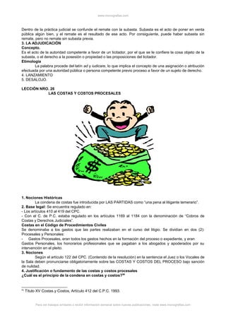 www.monografias.com
Dentro de la práctica judicial se confunde el remate con la subasta. Subasta es el acto de poner en venta
pública algún bien, y el remate es el resultado de ese acto. Por consiguiente, puede haber subasta sin
remate, pero no remate sin subasta previa.
3. LA ADJUDICACIÓN
Concepto.
Es el acto de la autoridad competente a favor de un licitador, por el que se le confiere la cosa objeto de la
subasta, o el derecho a la posesión o propiedad o las proposiciones del licitador.
Etimología
La palabra procede del latín ad y iudicare, lo que implica el concepto de una asignación o atribución
efectuada por una autoridad pública o persona competente previo proceso a favor de un sujeto de derecho.
4. LANZAMIENTO
5. DESALOJO.
LECCIÓN NRO. 26
LAS COSTAS Y COSTOS PROCESALES
1. Nociones Históricas
La condena de costas fue introducida por LAS PARTIDAS como “una pena al litigante temerario”.
2. Base legal: Se encuentra regulado en:
- Los artículos 410 al 419 del CPC.
- Con el C. de P.C. estaba regulado en los artículos 1169 al 1184 con la denominación de “Cobros de
Costas y Derechos Judiciales”.
Costas en el Código de Procedimientos Civiles
Se denominaba a los gastos que las partes realizaban en el curso del litigio. Se dividían en dos (2):
Procesales y Personales:
- Gastos Procesales, eran todos los gastos hechos en la formación del proceso o expediente, y eran
Gastos Personales, los honorarios profesionales que se pagaban a los abogados y apoderados por su
intervención en el pleito.
3. Nociones
Según el artículo 122 del CPC. (Contenido de la resolución) en la sentencia el Juez o los Vocales de
la Sala deben pronunciarse obligatoriamente sobre las COSTAS Y COSTOS DEL PROCESO bajo sanción
de nulidad.
4. Justificación o fundamento de las costas y costos procesales
¿Cuál es el principio de la condena en costas y costos?96
96
Título XV Costas y Costos, Artículo 412 del C.P.C. 1993.
Para ver trabajos similares o recibir información semanal sobre nuevas publicaciones, visite www.monografias.com
 