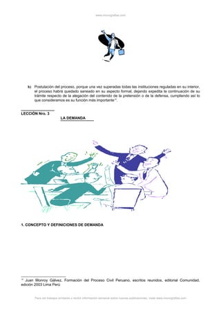 www.monografias.com
h) Postulación del proceso, porque una vez superadas todas las instituciones reguladas en su interior,
el proceso habrá quedado saneado en su aspecto formal, dejando expedita la continuación de su
trámite respecto de la alegación del contenido de la pretensión o de la defensa, cumpliendo así lo
que consideramos es su función más importante18
.
LECCIÓN Nro. 3
LA DEMANDA
1. CONCEPTO Y DEFINICIONES DE DEMANDA
18
Juan Monroy Gálvez, Formación del Proceso Civil Peruano, escritos reunidos, editorial Comunidad,
edición 2003 Lima Perú
Para ver trabajos similares o recibir información semanal sobre nuevas publicaciones, visite www.monografias.com
 