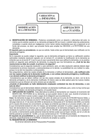 www.monografias.com
a) MODIFICACIÓN DE DEMANDA.- Podemos considerarla como un derecho o alternativa del actor, la
misma que la solicita cuando en su demanda primigenia NO se invocó o solicitó todas las pretensiones
completas o cuando obvió por negligencia o error narrar ciertos importantes que van a repercutir en el
fondo del proceso, es decir, que procede frente para ampliar los HECHOS y el PETITORIO de una
demanda.
El requisito para su procedencia, es que se solicite, hasta antes que el demandado sea notificado con la
demanda primigenia.
Importante:
De lo expuesto se puede colegir lo siguiente, que la demanda primigenia ya tiene su calificación positiva
(admisible) mediante resolución signado con el número 01, al solicitar la modificación de la demanda se
entiende que es el escrito N° 2 por lo que el Juez nuevamente tiene que calificar la demanda y si es positiva
emitirá un segundo auto admisorio de demanda, la pregunta que nos formulamos es ¿Cuál de las dos
resoluciones se debe de cumplir, la primera o la segunda?
Consideramos que la segunda resolución o auto admisorio, pero, en ésta resolución además deberá dejar
insubsistente la primera resolución y sobrecartandose en lo demás. La posibilidad de una nulidad no cabe,
porque no se dan los requisitos o presupuestos.
Nos preguntamos, sobre las copias simples de la demanda a notificar al demandado, ¿Se notificará sólo
con las copias simples de la demanda modificada, o con ambas (demanda primigenia y modificada),
o se obviará notificar la demanda primigenia?
Consideramos que se deben notificar con las dos copias simples de la demanda, es decir, con la de la
demanda primigenia y de la demanda modificada. El mismo caso se debe aplicar para los nuevos medios
probatorios que se ofrezcan así como anexos que se adjunten.
¿Cuándo el demandado se halle debidamente emplazado contestará las dos (2) demandas, o uno
solo de ellos?
Consideramos que el demandado deberá contestar a la demanda modificada, pero, como no hay norma que
lo prohíba contestar a la demanda primigenia, si lo puede hacer.
b) AMPLIACIÓN DE CUANTÍA.- Esta alternativa la solicita el demandante con respecto al incremento del
MONTO DEL PETITORIO de su demanda, ya que pueden darse el caso: que, durante el proceso se
venzan (terminen) nuevas cuotas o pagos de la obligación que se pretensiona.
Caso: Se demanda el pago de la pretensión de cobro de soles por la suma de S/100,000 Nuevos Soles, y
que el acuerdo de los intereses era de S/.1,000 Nuevos Soles mensuales, cuya ultima fecha de vencimiento
del pago total era el, 31 de enero del 2009; la demanda es interpuesta el 01 de febrero del 2009 y se tramita
por lo causes del proceso de conocimiento, por lógica se entiende que éste es un proceso amplio y lato, por
lo que mínimamente tardará Un año (12 meses), por tal también vencerán 12 cuotas o pagos de intereses a
favor del demandante los mismos que no están adicionados en la demanda primigenia, por lo que, de no
ampliarse la cuantía el Juez solo sentenciará por los S/.100,000, pero aplicando la figura de la ampliación
de cuantía, el demandante puede adicionar todas las demás cuotas que se hayan vencido, así en un año de
trámite judicial se sumarán S/. 12,000, y el Juez sentenciará por S/. 112.000 Nuevos Soles.
El requisito de procedibilidad es, que el demandante se haya reservado en el momento de interponer la
demanda, específicamente en el OTROSÍ, el derecho de ampliar su cuantía.
10. REQUISITOS DE LA DEMANDA
Es el tercer elemento de los Presupuestos Procesales.
Para ver trabajos similares o recibir información semanal sobre nuevas publicaciones, visite www.monografias.com
 