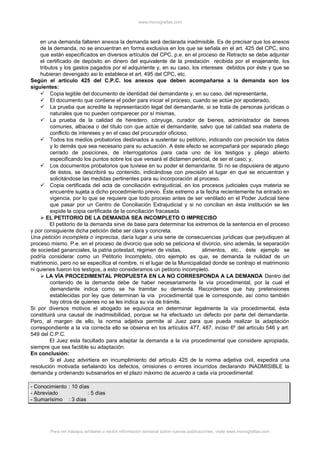 www.monografias.com
en una demanda faltaren anexos la demanda será declarada inadmisible. Es de precisar que los anexos
de la demanda, no se encuentran en forma exclusiva en los que se señala en el art. 425 del CPC, sino
que están especificados en diversos artículos del CPC, p.e. en el proceso de Retracto se debe adjuntar
el certificado de depósito en dinero del equivalente de la prestación recibida por el enajenante, los
tributos y los gastos pagados por el adquiriente y, en su caso, los intereses debidos por éste y que se
hubieran devengado asi lo establece el art. 495 del CPC, etc.
Según el artículo 425 del C.P.C. los anexos que deben acompañarse a la demanda son los
siguientes:
 Copia legible del documento de identidad del demandante y, en su caso, del representante,
 El documento que contiene el poder para iniciar el proceso, cuando se actúe por apoderado,
 La prueba que acredite la representación legal del demandante, si se trata de personas jurídicas o
naturales que no pueden comparecer por sí mismas,
 La prueba de la calidad de heredero, cónyuge, curador de bienes, administrador de bienes
comunes, albacea o del título con que actúe el demandante, salvo que tal calidad sea materia de
conflicto de intereses y en el caso del procurador oficioso,
 Todos los medios probatorios destinados a sustentar su petitorio, indicando con precisión los datos
y lo demás que sea necesario para su actuación. A éste efecto se acompañará por separado pliego
cerrado de posiciones, de interrogatorios para cada uno de los testigos y pliego abierto
especificando los puntos sobre los que versará el dictamen pericial, de ser el caso; y,
 Los documentos probatorios que tuviese en su poder el demandante. Si no se dispusiera de alguno
de éstos, se describirá su contenido, indicándose con precisión el lugar en que se encuentran y
solicitándose las medidas pertinentes para su incorporación al proceso.
 Copia certificada del acta de conciliación extrajudicial, en los procesos judiciales cuya materia se
encuentre sujeta a dicho procedimiento previo. Éste extremo a la fecha recientemente ha entrado en
vigencia, por lo que se requiere que todo proceso antes de ser ventilado en el Poder Judicial tiene
que pasar por un Centro de Conciliación Extrajudicial y si no concilian en ésta institución se les
expide la copia certificada de la conciliación fracasada.
 EL PETITORIO DE LA DEMANDA SEA INCOMPLETO O IMPRECISO
El petitorio de la demanda sirve de base para determinar los extremos de la sentencia en el proceso
y por consiguiente dicha petición debe ser clara y concreta.
Una petición incompleta o imprecisa, daría lugar a una serie de consecuencias jurídicas que perjudiquen al
proceso mismo. P.e. en el proceso de divorcio que solo se peticiona el divorcio, sino además, la separación
de sociedad gananciales, la patria potestad, régimen de visitas, alimentos, etc., éste ejemplo se
podría considerar como un Petitorio Incompleto, otro ejemplo es que, se demanda la nulidad de un
matrimonio, pero no se especifica el nombre, ni el lugar de la Municipalidad donde se contrajo el matrimonio
ni quienes fueron los testigos, a esto consideramos un petitorio incompleto.
 LA VÍA PROCEDIMENTAL PROPUESTA EN LA NO CORRESPONDA A LA DEMANDA Dentro del
contenido de la demanda debe de haber necesariamente la vía procedimental, por la cual el
demandante indica como se ha tramitar su demanda. Recordemos que hay pretensiones
establecidas por ley que determinan la vía procedimental que le corresponde, así como también
hay otros de quienes no se les indica su vía de trámite.
Si por diversos motivos el abogado se equivoca en determinar legalmente la vía procedimental, ésta
constituirá una causal de inadmisibilidad, porque se ha efectuado un defecto por parte del demandante.
Pero, al margen de ello, la norma adjetiva permite al Juez para que pueda realizar la adaptación
correspondiente a la vía correcta ello se observa en los artículos 477, 487, inciso 6º del artículo 546 y art.
549 del C.P.C.
El Juez esta facultado para adaptar la demanda a la vía procedimental que considere apropiada,
siempre que sea factible su adaptación.
En conclusión:
Si el Juez advirtiera en incumplimiento del artículo 425 de la norma adjetiva civil, expedirá una
resolución motivada señalando los defectos, omisiones o errores incurridos declarando INADMISIBLE la
demanda y ordenando subsanarlos en el plazo máximo de acuerdo a cada vía procedimental:
- Conocimiento : 10 días
- Abreviado : 5 días
- Sumarísimo : 3 días
Para ver trabajos similares o recibir información semanal sobre nuevas publicaciones, visite www.monografias.com
 