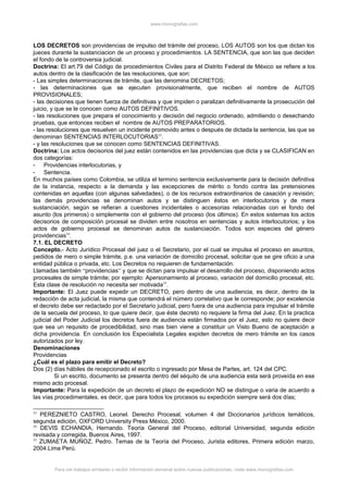 www.monografias.com
LOS DECRETOS son providencias de impulso del trámite del proceso, LOS AUTOS son los que dictan los
jueces durante la sustanciacion de un proceso y procedimientos. LA SENTENCIA, que son las que deciden
el fondo de la controversia judicial.
Doctrina: El art.79 del Código de procedimientos Civiles para el Distrito Federal de México se refiere a los
autos dentro de la clasificación de las resoluciones, que son:
- Las simples determinaciones de trámite, que las denomina DECRETOS;
- las determinaciones que se ejecuten provisionalmente, que reciben el nombre de AUTOS
PROVISIONALES;
- las decisiones que tienen fuerza de definitivas y que impiden o paralizan definitivamente la prosecución del
juicio, y que se le conocen como AUTOS DEFINITIVOS.
- las resoluciones que prepara el conocimiento y decisión del negocio ordenado, admitiendo o desechando
pruebas, que entonces reciben el nombre de AUTOS PREPARATORIOS.
- las resoluciones que resuelven un incidente promovido antes o después de dictada la sentencia, las que se
denominan SENTENCIAS INTERLOCUTORIAS53
.
- y las resoluciones que se conocen como SENTENCIAS DEFINITIVAS.
Doctrina: Los actos decisorios del juez están contenidos en las providencias que dicta y se CLASIFICAN en
dos categorías:
- Providencias interlocutorias, y
- Sentencia.
En muchos países como Colombia, se utiliza el termino sentencia exclusivamente para la decisión definitiva
de la instancia, respecto a la demanda y las excepciones de mérito o fondo contra las pretensiones
contenidas en aquellas (con algunas salvedades), o de los recursos extraordinarios de casación y revisión;
las demás providencias se denominan autos y se distinguen éstos en interlocutorios y de mera
sustanciación, según se refieran a cuestiones incidentales o accesorias relacionadas con el fondo del
asunto (los primeros) o simplemente con el gobierno del proceso (los últimos). En estos sistemas los actos
decisorios de composición procesal se dividen entre nosotros en sentencias y autos interlocutorios; y los
actos de gobierno procesal se denominan autos de sustanciación. Todos son especies del género
providencias54
.
7.1. EL DECRETO
Concepto.- Acto Jurídico Procesal del juez o el Secretario, por el cual se impulsa el proceso en asuntos,
pedidos de mero o simple trámite, p.e. una variación de domicilio procesal, solicitar que se gire oficio a una
entidad pública o privada, etc. Los Decretos no requieren de fundamentación.
Llamadas también “providencias” y que se dictan para impulsar el desarrollo del proceso, disponiendo actos
procesales de simple trámite; por ejemplo: Apersonamiento al proceso, variación del domicilio procesal, etc.
Esta clase de resolución no necesita ser motivada55
.
Importante: El Juez puede expedir un DECRETO, pero dentro de una audiencia, es decir, dentro de la
redacción de acta judicial, la misma que contendrá el número correlativo que le corresponde; por excelencia
el decreto debe ser redactado por el Secretario judicial, pero fuera de una audiencia para impulsar el trámite
de la secuela del proceso, lo que quiere decir, que éste decreto no requiere la firma del Juez. En la practica
judicial del Poder Judicial los decretos fuera de audiencia están firmados por el Juez, esto no quiere decir
que sea un requisito de procedibilidad, sino mas bien viene a constituir un Visto Bueno de aceptación a
dicha providencia. En conclusión los Especialista Legales expiden decretos de mero trámite en los casos
autorizados por ley.
Denominaciones
Providencias
¿Cuál es el plazo para emitir el Decreto?
Dos (2) días hábiles de recepcionado el escrito o ingresado por Mesa de Partes, art. 124 del CPC.
Si un escrito, documento se presenta dentro del séquito de una audiencia esta será proveída en ese
mismo acto procesal.
Importante: Para la expedición de un decreto el plazo de expedición NO se distingue o varia de acuerdo a
las vías procedimentales, es decir, que para todos los procesos su expedición siempre será dos días;
53
PEREZNIETO CASTRO, Leonel. Derecho Procesal, volumen 4 del Diccionarios jurídicos temáticos,
segunda edición, OXFORD University Press México, 2000.
54
DEVIS ECHANDIA, Hernando. Teoría General del Proceso, editorial Universidad, segunda edición
revisada y corregida, Buenos Aires, 1997.
55
ZUMAETA MUÑOZ, Pedro. Temas de la Teoría del Proceso, Jurista editores, Primera edición marzo,
2004.Lima Perú.
Para ver trabajos similares o recibir información semanal sobre nuevas publicaciones, visite www.monografias.com
 