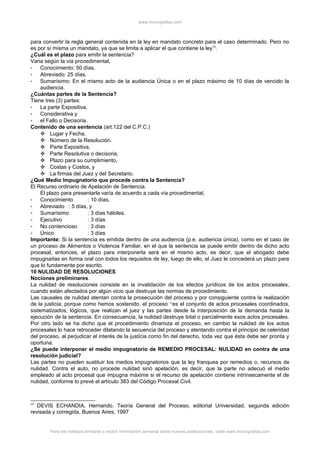 www.monografias.com
para convertir la regla general contenida en la ley en mandato concreto para el caso determinado. Pero no
es por sí misma un mandato, ya que se limita a aplicar el que contiene la ley59
.
¿Cuál es el plazo para emitir la sentencia?
Varia según la vía procedimental,
- Conocimiento: 50 días,
- Abreviado: 25 días,
- Sumarísimo: En el mismo acto de la audiencia Única o en el plazo máximo de 10 días de vencido la
audiencia.
¿Cuántas partes de la Sentencia?
Tiene tres (3) partes:
- La parte Expositiva,
- Considerativa y
- el Fallo o Decisoria.
Contenido de una sentencia (art.122 del C.P.C.)
 Lugar y Fecha,
 Número de la Resolución.
 Parte Expositiva,
 Parte Resolutiva o decisoria,
 Plazo para su cumplimiento,
 Costas y Costos, y
 La firmas del Juez y del Secretario.
¿Qué Medio Impugnatorio que procede contra la Sentencia?
El Recurso ordinario de Apelación de Sentencia.
El plazo para presentarla varía de acuerdo a cada vía procedimental,
- Conocimiento : 10 días,
- Abreviado : 5 días, y
- Sumarísimo : 3 días hábiles.
- Ejecutivo : 3 días
- No contencioso : 3 días
- Único : 3 días
Importante: Si la sentencia es emitida dentro de una audiencia (p.e. audiencia única), como en el caso de
un proceso de Alimentos o Violencia Familiar, en el que la sentencia se puede emitir dentro de dicho acto
procesal, entonces, el plazo para interponerla será en el mismo acto, es decir, que el abogado debe
impugnarlas en forma oral con todos los requisitos de ley, luego de ello, el Juez le concederá un plazo para
que lo fundamente por escrito.
10 NULIDAD DE RESOLUCIONES
Nociones preliminares.
La nulidad de resoluciones consiste en la invalidación de los efectos jurídicos de los actos procesales,
cuando están afectados por algún vicio que destruye las normas de procedimiento.
Las causales de nulidad atentan contra la prosecución del proceso y por consiguiente contra la realización
de la justicia; porque como hemos sostenido, el proceso “es el conjunto de actos procesales coordinados,
sistematizados, lógicos, que realizan el juez y las partes desde la interposición de la demanda hasta la
ejecución de la sentencia. En consecuencia, la nulidad destruye total o parcialmente esos actos procesales.
Por otro lado se ha dicho que el procedimiento dinamiza el proceso, en cambio la nulidad de los actos
procesales lo hace retroceder dilatando la secuencia del proceso y atentando contra el principio de celeridad
del proceso, al perjudicar el interés de la justicia como fin del derecho, toda vez que ésta debe ser pronta y
oportuna.
¿Se puede interponer el medio impugnatorio de REMEDIO PROCESAL: NULIDAD en contra de una
resolución judicial?
Las partes no pueden sustituir los medios impugnatorios que la ley franquea por remedios o, recursos de
nulidad. Contra el auto, no procede nulidad sinò apelación, es decir, que la parte no adecuó el medio
empleado al acto procesal que impugna máxime si el recurso de apelación contiene intrínsecamente el de
nulidad, conforme lo prevé el artículo 383 del Código Procesal Civil.
59
DEVIS ECHANDIA, Hernando. Teoría General del Proceso, editorial Universidad, segunda edición
revisada y corregida, Buenos Aires, 1997
Para ver trabajos similares o recibir información semanal sobre nuevas publicaciones, visite www.monografias.com
 