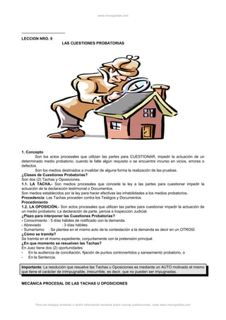 www.monografias.com
LECCION NRO. 9
LAS CUESTIONES PROBATORIAS
1. Concepto
Son los actos procesales que utilizan las partes para CUESTIONAR, impedir la actuación de un
determinado medio probatorio, cuando le falte algún requisito o se encuentre incurso en vicios, errores o
defectos.
Son los medios destinados a invalidar de alguna forma la realización de las pruebas.
¿Clases de Cuestiones Probatorias?
Son dos (2) Tachas y Oposiciones.
1.1. LA TACHA.- Son medios procesales que concede la ley a las partes para cuestionar impedir la
actuación de la declaración testimonial o Documentos.
Son medios establecidos por la ley para hacer efectivas las inhabilidades a los medios probatorios.
Procedencia: Las Tachas proceden contra los Testigos y Documentos.
Procedimiento
1.2. LA OPOSICIÓN.- Son actos procesales que utilizan las partes para cuestionar impedir la actuación de
un medio probatorio: La declaración de parte, pericia e Inspección Judicial.
¿Plazo para interponer las Cuestiones Probatorias?
- Conocimiento : 5 días hábiles de notificado con la demanda.
- Abreviado : 3 días hábiles
- Sumarísimo : Se plantea en el mismo acto de la contestación a la demanda es decir en un OTROSÍ.
¿Cómo se tramita?
Se tramita en el mismo expediente, conjuntamente con la pretensión principal.
¿En que momento se resuelven las Tachas?
En Juez tiene dos (2) oportunidades:
- En la audiencia de conciliación, fijación de puntos controvertidos y saneamiento probatorio, o
- En la Sentencia.
Importante: La resolución que resuelve las Tachas u Oposiciones es mediante un AUTO motivado el mismo
que tiene el carácter de inimpugnable, irrecurrible, es decir, que no pueden ser impugnadas.
MECÁNICA PROCESAL DE LAS TACHAS U OPOSICIONES
Para ver trabajos similares o recibir información semanal sobre nuevas publicaciones, visite www.monografias.com
 