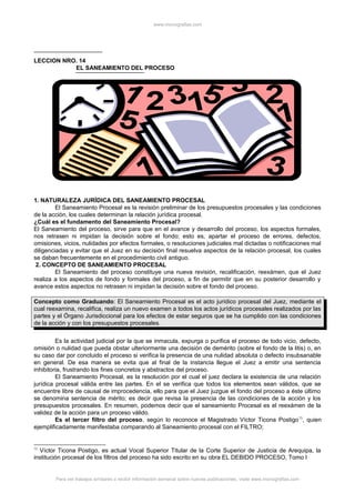 www.monografias.com
LECCION NRO. 14
EL SANEAMIENTO DEL PROCESO
1. NATURALEZA JURÍDICA DEL SANEAMIENTO PROCESAL
El Saneamiento Procesal es la revisión preliminar de los presupuestos procesales y las condiciones
de la acción, los cuales determinan la relación jurídica procesal.
¿Cuál es el fundamento del Saneamiento Procesal?
El Saneamiento del proceso, sirve para que en el avance y desarrollo del proceso, los aspectos formales,
nos retrasen ni impidan la decisión sobre el fondo; esto es, apartar el proceso de errores, defectos,
omisiones, vicios, nulidades por efectos formales, o resoluciones judiciales mal dictadas o notificaciones mal
diligenciadas y evitar que el Juez en su decisión final resuelva aspectos de la relación procesal, los cuales
se daban frecuentemente en el procedimiento civil antiguo.
2. CONCEPTO DE SANEAMIENTO PROCESAL
El Saneamiento del proceso constituye una nueva revisión, recalificación, reexámen, que el Juez
realiza a los aspectos de fondo y formales del proceso, a fin de permitir que en su posterior desarrollo y
avance estos aspectos no retrasen ni impidan la decisión sobre el fondo del proceso.
Concepto como Graduando: El Saneamiento Procesal es el acto jurídico procesal del Juez, mediante el
cual reexamina, recalifica, realiza un nuevo examen a todos los actos jurídicos procesales realizados por las
partes y el Órgano Jurisdiccional para los efectos de estar seguros que se ha cumplido con las condiciones
de la acción y con los presupuestos procesales.
Es la actividad judicial por la que se inmacula, expurga o purifica el proceso de todo vicio, defecto,
omisión o nulidad que pueda obstar ulteriormente una decisión de demérito (sobre el fondo de la litis) o, en
su caso dar por concluido el proceso si verifica la presencia de una nulidad absoluta o defecto insubsanable
en general. De esa manera se evita que al final de la instancia llegue el Juez a emitir una sentencia
inhibitoria, frustrando los fines concretos y abstractos del proceso.
El Saneamiento Procesal, es la resolución por el cual el juez declara la existencia de una relación
jurídica procesal válida entre las partes. En el se verifica que todos los elementos sean válidos, que se
encuentre libre de causal de improcedencia, ello para que el Juez juzgue el fondo del proceso a éste último
se denomina sentencia de mérito; es decir que revisa la presencia de las condiciones de la acción y los
presupuestos procesales. En resumen, podemos decir que el saneamiento Procesal es el reexámen de la
validez de la acción para un proceso válido.
Es el tercer filtro del proceso, según lo reconoce el Magistrado Víctor Ticona Postigo73
, quien
ejemplificadamente manifestaba comparando al Saneamiento procesal con el FILTRO;
73
Víctor Ticona Postigo, es actual Vocal Superior Titular de la Corte Superior de Justicia de Arequipa, la
institución procesal de los filtros del proceso ha sido escrito en su obra EL DEBIDO PROCESO, Tomo I
Para ver trabajos similares o recibir información semanal sobre nuevas publicaciones, visite www.monografias.com
 