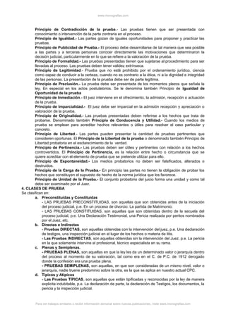 www.monografias.com
Principio de Contradicción de la prueba.- Las pruebas tienen que ser presentada con
conocimiento o intervención de la parte contraria en el proceso.
Principio de Igualdad.- Las partes gozan de iguales oportunidades para proponer y practicar las
pruebas.
Principio de Publicidad de Prueba.- El proceso debe desarrollarse de tal manera que sea posible
a las partes y a terceras personas conocer directamente las motivaciones que determinaron la
decisión judicial, particularmente en lo que se refiere a la valoración de la prueba.
Principio de Formalidad.- Las pruebas presentadas tienen que sujetarse al procedimiento para ser
llevadas al proceso. Las pruebas deben tener validez extrínseca.
Principio de Legitimidad.- Prueba que no está prohibido por el ordenamiento jurídico, ciencia
como capaz de conducir a la certeza, cuando no es contrario a la ética, ni a la dignidad e integridad
de las personas. La presentación de la prueba debe ser de parte legítima.
Principio de Preclusión.- La prueba debe ser presentada de los momentos plazos que señala la
ley. En especial en los actos postulatorios. Se le denomina también Principio de Igualdad de
Oportunidad de la prueba
Principio de Inmediación.- El juez interviene en el ofrecimiento, la admisión, recepción o actuación
de la prueba.
Principio de Imparcialidad.- El juez debe ser imparcial en la admisión recepción y apreciación o
valoración de la prueba.
Principio de Originalidad.- Las pruebas presentadas deben referirse a los hechos que trata de
probarse. Denominado también Principio de Conducencia y Utilidad.- Cuando los medios de
prueba se emplean para acreditar hechos relevantes o útiles para resolver el caso particular y
concreto.
Principio de Libertad.- Las partes pueden presentar la cantidad de pruebas pertinentes que
consideren oportunas. El Principio de la Libertad de la prueba o denominado también Principio de
Libertad probatoria en el esclarecimiento de la verdad.
Principio de Pertinencia.- Las pruebas deben ser útiles y pertinentes con relación a los hechos
controvertidos. El Principio de Pertinencia, es la relación entre hecho o circunstancia que se
quiere acreditar con el elemento de prueba que se pretende utilizar para ello.
Principio de Espontaneidad.- Los medios probatorios no deben ser falsificados, alterados o
destruidos.
Principio de la Carga de la Prueba.- En principio las partes no tienen la obligación de probar los
hechos que constituyen el supuesto de hecho de la norma jurídica que los favorece.
Principio de Unidad de la Prueba.- El conjunto probatorio del juicio forma una unidad y como tal
debe ser examinado por el Juez.
4. CLASES DE PRUEBA
Se clasifican en:
a. Preconstituidas y Constituidas
- LAS PRUEBAS PRECONSTITUIDAS, son aquellas que son obtenidas antes de la iniciación
del proceso judicial, p.e. En un proceso de divorcio: La partida de Matrimonio;
- LAS PRUEBAS CONSTITUIDAS, son aquellas que son obtenidas dentro de la secuela del
proceso judicial, p.e. Una Declaración Testimonial, una Pericia realizada por peritos nombrados
por el Juez, etc.
b. Directas e Indirectas
- Pruebas DIRECTAS, son aquellas obtenidas con la intervención del juez, p.e. Una declaración
de testigos, una inspección judicial en el lugar de los hechos o materia de litis.
- Las Pruebas INDIRECTAS, son aquellas obtenidas sin la intervención del Juez, p.e. La pericia
en la que solamente intervine el profesional, técnico especialista en su rama.
c. Plenas y Semiplenas.
- PRUEBAS PLENAS, son aquellas en que la ley les da un determinado valor o jerarquía dentro
del proceso al momento de su valoración, tal como era en el C. de P.C. de 1912 derogado
donde la confesión era una prueba plena.
- PRUEBAS SEMIPLENAS, son aquellas, en que son consideradas de un mismo nivel, valor o
jerarquía, nadie truene predominio sobre la otra, es la que se aplica en nuestro actual CPC.
d. Típicos y Atípicos
- Las Pruebas TÍPICAS, son aquellas que están tipificadas y reconocidas por la ley de manera
explicita indubitable, p.e. La declaración de parte, la declaración de Testigos, los documentos, la
pericia y la inspección judicial.
Para ver trabajos similares o recibir información semanal sobre nuevas publicaciones, visite www.monografias.com
 