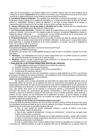 www.monografias.com
Debe ser de conocimiento y de dominio público que no admita ninguna clase de duda respecto de la
verdad de un hecho. Calamandrei, llama notorio a los hechos cuyo conocimiento forma parte de la cultura
normal de un determinado grupo social al tiempo de pronunciarse la resolución.
4. Los Hechos Públicos Evidentes.- Son aquellos cuya efectividad no necesita demostración, que, por ser
de general y pública aceptación no pueden ser ignorados p.e. la existencia de la ONU, la OEA, etc. Es decir
cuando su materialidad, claridad y calidad de patentes, no da lugar a dudas respecto de la verdad, ni
ocasiona discusión al respecto p.e. la Luz solar, el día, la noche, las fases de la luna, etc.
5.- Hechos afirmados por una de las partes y admitidos por la otra, Hechos que son unánimemente
reconocidos o concordantemente afirmados por ambas partes.
6. Las Presunciones Absolutas.- Tampoco son objeto de prueba hechos que la ley presume sin admitir
prueba en contrario: “juris et de jure”: No aceptan prueba en contrario. Al respecto Presumir es conjeturar,
sospechar, deducir, inferenciar. La presunción, es una verdad provisional. Es la consecuencia que
un juez deduce de un hecho conocido para establecer un desconocido.
4.- El Derecho Nacional.- El Derecho Peruano no se prueba, el mismo que debe ser aplicado de oficio por
los jueces. Solo se prueba excepcionalmente el Derecho Extranjero, la parte que lo invoque debe realizar
actos destinados a acreditar la existencia de la norma extranjera y su sentido; tal como lo establece el
C.P.C. en su artículo 190 en su inciso 4.
¿Que hechos si requieren probarse?
Sí requieren probarse la Costumbre y el Derecho Internacional Privado.
¿Qué hechos no ADMITEN probanza?
Es diferente a los hechos que no REQUIEREN probanza; pues en éste no se admite y pueden ser de dos
(02) clases:
a) Absolutas.- Las establecidas por la ley por existir presunciones que no admiten prueba en contrario
p.e. probar la conducta de una menor de 14 años de edad;
b) Relativas.- Que se vinculan a determinado medio probatorio. P.e. Agresiones que se acreditan con el
certificado médico, no advirtiéndose por testigos.
7. FINALIDAD DE LA ACTIVIDAD PROBATORIA DENTRO DEL PROCESO
El Código adjetivo precisa que la finalidad de los medios de prueba es:
a) Acreditar los hechos expuestos por las partes,
b) Producir certeza en el juez respecto a los puntos controvertidos, y
c) Fundamentar las decisiones del juez.
Todos lo medios de prueba, así como sus sucedáneos, aunque no estén tipificado en el C.P.C. son idóneos
para lograr la finalidad de los medios probatorios. Los sucedáneos de los medios probatorios complementan
la obtención de la finalidad de los medios probatorios.
¿Qué es la actividad probatoria?
Son aquellos actos jurídicos procesales que desarrollan las partes tanto del demandante como el
demandado dentro del proceso con el propósito de hacer de conocimiento del juzgador, así como de los
demás sujetos del proceso de cada uno de los puntos de vista sobre la realidad como se han producido los
hechos afirmados en la demanda o en la contestación de la misma. no corresponde la carga de la prueba al
Juez, pero siendo éste quien ha de resolver la controversia técnica y jurídicamente debe formarse
convicción del asunto, con conocimiento del hechos controvertidos y como las partes defienden sus
intereses y cada cual el derecho invocado el Juez tiene que recurrir a medios probatorio sobre el asunto a
resolver, de aquí que ley con las limitaciones de la declaración de parte y la de los testigos, le otorga
facultades relativas para que pueda ordenar las pruebas que juzgue necesarias así como al director del
proceso: el solicita las pruebas de oficio.
¿Cuáles son los límites de la actividad probatoria del Juez?
Cuando se habla de actividad probatoria del Juez (pruebas de oficio) se tiene el temor de que el Juez actúe
con parcialidad, entonces se habla de que el Juez se sustituye en la parte. Al respecto la doctrina Española
establece tres (3) límites para la actividad probatoria del Juez:
a. Que, el Juez solicite los medios probatorios siempre y cuando se refiera a los puntos
controvertidos “criterio de pertinencia”.
b. Que el Juez respete el contradictorio “Principio de contradicción”, es decir que se debe hacer
conocer a la otra parte su actuación,
c. Que el Juez pueda ordenar la actuación de un medio probatorio siempre y cuando esté vinculado
el medio a una fuente de prueba previamente ofrecida por una de las partes, de no ser así el Juez
se estaría sustituyendo o parcializando.
El Juez no puede ofrecer como medio probatorio sobre hechos no aportados en el proceso, p.e. en
un proceso por Violencia Familiar, la mujer en audiencia dice que es maltratada por su esposo todos los
Para ver trabajos similares o recibir información semanal sobre nuevas publicaciones, visite www.monografias.com
 