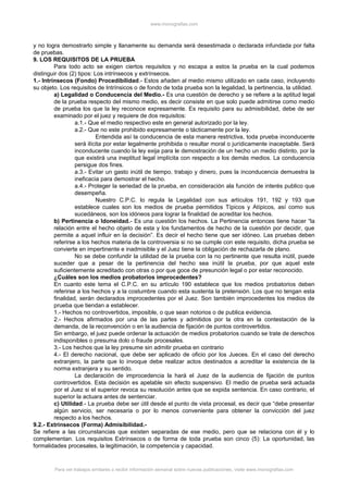 www.monografias.com
y no logra demostrarlo simple y llanamente su demanda será desestimada o declarada infundada por falta
de pruebas.
9. LOS REQUISITOS DE LA PRUEBA
Para todo acto se exigen ciertos requisitos y no escapa a estos la prueba en la cual podemos
distinguir dos (2) tipos: Los intrínsecos y extrínsecos.
1.- Intrínsecos (Fondo) Procedibilidad.- Estos añaden al medio mismo utilizado en cada caso, incluyendo
su objeto. Los requisitos de Intrínsicos o de fondo de toda prueba son la legalidad, la pertinencia, la utilidad.
a) Legalidad o Conducencia del Medio.- Es una cuestión de derecho y se refiere a la aptitud legal
de la prueba respecto del mismo medio, es decir consiste en que solo puede admitirse como medio
de prueba los que la ley reconoce expresamente. Es requisito para su admisibilidad, debe de ser
examinado por el juez y requiere de dos requisitos:
a.1.- Que el medio respectivo este en general autorizado por la ley.
a.2.- Que no este prohibido expresamente o tácticamente por la ley.
Entendida así la conducencia de esta manera restrictiva, toda prueba inconducente
será ilícita por estar legalmente prohibida o resultar moral o jurídicamente inaceptable. Será
inconducente cuando la ley exija para le demostración de un hecho un medio distinto, por la
que existirá una ineptitud legal implícita con respecto a los demás medios. La conducencia
persigue dos fines.
a.3.- Evitar un gasto inútil de tiempo, trabajo y dinero, pues la inconducencia demuestra la
ineficacia para demostrar el hecho.
a.4.- Proteger la seriedad de la prueba, en consideración ala función de interés publico que
desempeña.
Nuestro C.P.C. lo regula la Legalidad con sus artículos 191, 192 y 193 que
establece cuales son los medios de prueba permitidos Típicos y Atípicos, así como sus
sucedáneos, son los idóneos para lograr la finalidad de acreditar los hechos.
b) Pertinencia o Idoneidad.- Es una cuestión los hechos. La Pertinencia entonces tiene hacer “la
relación entre el hecho objeto de esta y los fundamentos de hecho de la cuestión por decidir, que
permite a aquel influir en la decisión”. Es decir el hecho tiene que ser idóneo. Las pruebas deben
referirse a los hechos materia de la controversia si no se cumple con este requisito, dicha prueba se
convierte en impertinente e inadmisible y el Juez tiene la obligación de rechazarla de plano.
No se debe confundir la utilidad de la prueba con la no pertinente que resulta inútil, puede
suceder que a pesar de la pertinencia del hecho sea inútil la prueba, por que aquel este
suficientemente acreditado con otras o por que goce de presunción legal o por estar reconocido.
¿Cuáles son los medios probatorios improcedentes?
En cuanto este tema el C.P.C. en su artículo 190 establece que los medios probatorios deben
referirse a los hechos y a la costumbre cuando esta sustenta la pretensión. Los que no tengan esta
finalidad, serán declarados improcedentes por el Juez. Son también improcedentes los medios de
prueba que tiendan a establecer.
1.- Hechos no controvertidos, imposible, o que sean notorios o de publica evidencia.
2.- Hechos afirmados por una de las partes y admitidos por la otra en la contestación de la
demanda, de la reconvención o en la audiencia de fijación de puntos controvertidos.
Sin embargo, el juez puede ordenar la actuación de medios probatorios cuando se trate de derechos
indisponibles o presuma dolo o fraude procesales.
3.- Los hechos que la ley presume sin admitir prueba en contrario
4.- El derecho nacional, que debe ser aplicado de oficio por los Jueces. En el caso del derecho
extranjero, la parte que lo invoque debe realizar actos destinados a acreditar la existencia de la
norma extranjera y su sentido.
La declaración de improcedencia la hará el Juez de la audiencia de fijación de puntos
controvertidos. Esta decisión es apelable sin efecto suspensivo. El medio de prueba será actuada
por el Juez si el superior revoca su resolución antes que se expida sentencia. En caso contrario, el
superior la actuara antes de sentenciar.
c) Utilidad.- La prueba debe ser útil desde el punto de vista procesal, es decir que “debe presentar
algún servicio, ser necesaria o por lo menos conveniente para obtener la convicción del juez
respecto a los hechos.
9.2.- Extrínsecos (Forma) Admisibilidad.-
Se refiere a las circunstancias que existen separadas de ese medio, pero que se relaciona con él y lo
complementan. Los requisitos Extrínsecos o de forma de toda prueba son cinco (5): La oportunidad, las
formalidades procesales, la legitimación, la competencia y capacidad.
Para ver trabajos similares o recibir información semanal sobre nuevas publicaciones, visite www.monografias.com
 