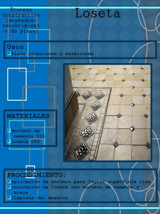 Proceso
constructivo
( -acabados
recubrimient
)o de pisos
Usos:
qPisos interiores y exteriores
MATERIALES
:
qMortero de
cemento 015
qLoseta 056
Loseta
PROCEDIMIENTO:
qaplicación de mortero para lograr superficie lisa
qcolocación de loseta con mortero de cemento y
arena
qlimpieza del mosaico
 