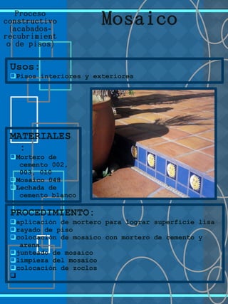Proceso
constructivo
( -acabados
recubrimient
)o de pisos
Usos:
qPisos interiores y exteriores
MATERIALES
:
qMortero de
cemento 002,
003, 010
qMosaico 048
qLechada de
cemento blanco
Mosaico
PROCEDIMIENTO:
qaplicación de mortero para lograr superficie lisa
qrayado de piso
qcolocación de mosaico con mortero de cemento y
arena
qjunteado de mosaico
qlimpieza del mosaico
qcolocación de zoclos
q
 