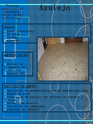 Proceso
constructivo
( -acabados
recubrimient
)o de pisos
Usos:
qPisos interiores
qEn baños
qCocinas
qalbercas
MATERIALES
:
qMortero de
cemento 002,
003, 010
qAzulejo 047
Azulejo
PROCEDIMIENTO:
qAplicación de mortero para lograr superficie lisa
qRayado de piso
qColocación de azulejo con mortero de cemento y
arena
qJunteado de mosaico
qColocación de lambrines
qLimpieza del mosaico
 