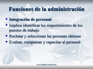 Funciones de la administración Integración de personal : Implica identificar los requerimientos de los puestos de trabajo Reclutar y seleccionar las personas idóneas Evaluar, compensar y capacitar al personal www.auladeeconomia.com 