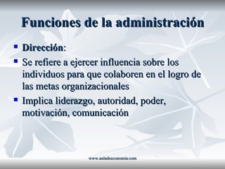 Funciones de la administración Dirección : Se refiere a ejercer influencia sobre los individuos para que colaboren en el logro de las metas organizacionales Implica liderazgo, autoridad, poder, motivación, comunicación www.auladeeconomia.com 