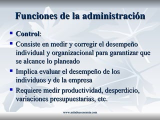 Funciones de la administración Control : Consiste en medir y corregir el desempeño individual y organizacional para garantizar que se alcance lo planeado Implica evaluar el desempeño de los individuos y de la empresa Requiere medir productividad, desperdicio, variaciones presupuestarias, etc. www.auladeeconomia.com 