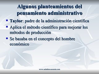Algunos planteamientos del pensamiento administrativo Taylor : padre de la administración científica Aplica el método científico para mejorar los métodos de producción Se basaba en el concepto del hombre económico www.auladeeconomia.com 