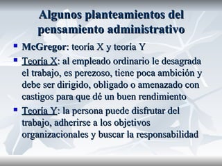 Algunos planteamientos del pensamiento administrativo McGregor : teoría X y teoría Y Teoría X : al empleado ordinario le desagrada el trabajo, es perezoso, tiene poca ambición y debe ser dirigido, obligado o amenazado con castigos para que dé un buen rendimiento Teoría Y : la persona puede disfrutar del trabajo, adherirse a los objetivos organizacionales y buscar la responsabilidad   