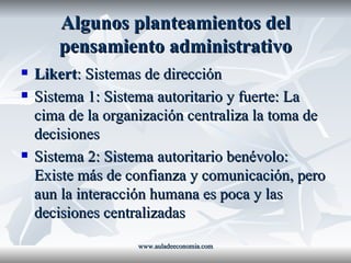 Algunos planteamientos del pensamiento administrativo Likert : Sistemas de dirección Sistema 1: Sistema autoritario y fuerte: La cima de la organización centraliza la toma de decisiones Sistema 2: Sistema autoritario benévolo: Existe más de confianza y comunicación, pero aun la interacción humana es poca y las decisiones centralizadas www.auladeeconomia.com 