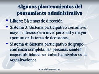 Algunos planteamientos del pensamiento administrativo Likert : Sistemas de dirección Sistema 3: Sistema participativo consultivo: mayor interacción a nivel personal y mayor apertura en la toma de decisiones,  Sistema 4: Sistema participativo de grupo: confianza completa, las personas sienten responsabilidades en todos los niveles de la organizaciones www.auladeeconomia.com 