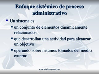 Enfoque sistémico de proceso administrativo Un sistema es: un conjunto de elementos dinámicamente relacionados que desarrollan una actividad para alcanzar un objetivo operando sobre insumos tomados del medio externo www.auladeeconomia.com 