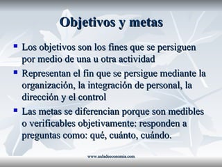 Objetivos y metas Los objetivos son los fines que se persiguen por medio de una u otra actividad Representan el fin que se persigue mediante la organización, la integración de personal, la dirección y el control Las metas se diferencian porque son medibles o verificables objetivamente: responden a preguntas como: qué, cuánto, cuándo. www.auladeeconomia.com 