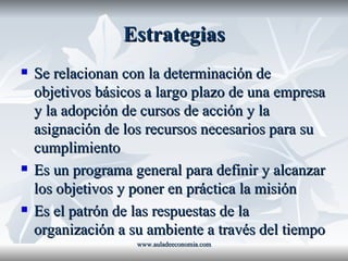 Estrategias Se relacionan con la determinación de objetivos básicos a largo plazo de una empresa y la adopción de cursos de acción y la asignación de los recursos necesarios para su cumplimiento Es un programa general para definir y alcanzar los objetivos y poner en práctica la misión Es el patrón de las respuestas de la organización a su ambiente a través del tiempo www.auladeeconomia.com 