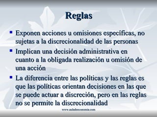 Reglas Exponen acciones u omisiones específicas, no sujetas a la discrecionalidad de las personas Implican una decisión administrativa en cuanto a la obligada realización u omisión de una acción La diferencia entre las políticas y las reglas es que las políticas orientan decisiones en las que se puede actuar a discreción, pero en las reglas no se permite la discrecionalidad www.auladeeconomia.com 