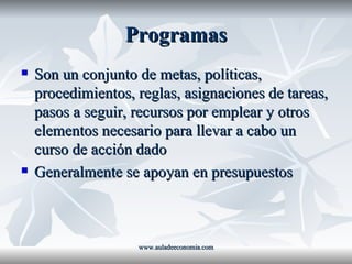 Programas Son un conjunto de metas, políticas, procedimientos, reglas, asignaciones de tareas, pasos a seguir, recursos por emplear y otros elementos necesario para llevar a cabo un curso de acción dado Generalmente se apoyan en presupuestos www.auladeeconomia.com 